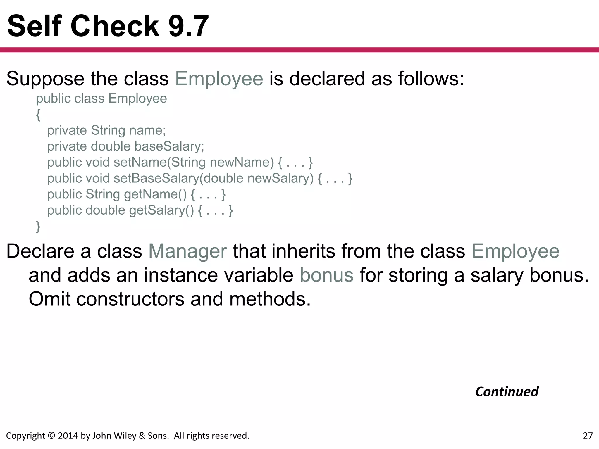 Copyright © 2014 by John Wiley & Sons. All rights reserved. 27
Self Check 9.7
Suppose the class Employee is declared as follows:
public class Employee
{
private String name;
private double baseSalary;
public void setName(String newName) { . . . }
public void setBaseSalary(double newSalary) { . . . }
public String getName() { . . . }
public double getSalary() { . . . }
}
Declare a class Manager that inherits from the class Employee
and adds an instance variable bonus for storing a salary bonus.
Omit constructors and methods.
Continued
 