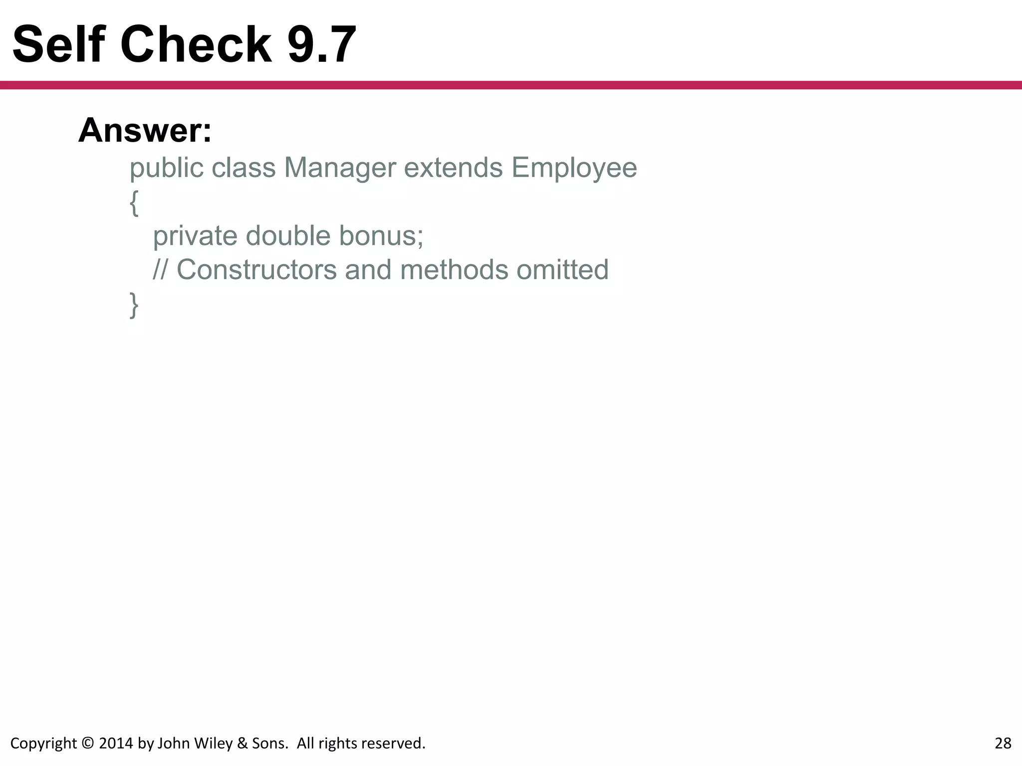 Copyright © 2014 by John Wiley & Sons. All rights reserved. 28
Self Check 9.7
Answer:
public class Manager extends Employee
{
private double bonus;
// Constructors and methods omitted
}
 