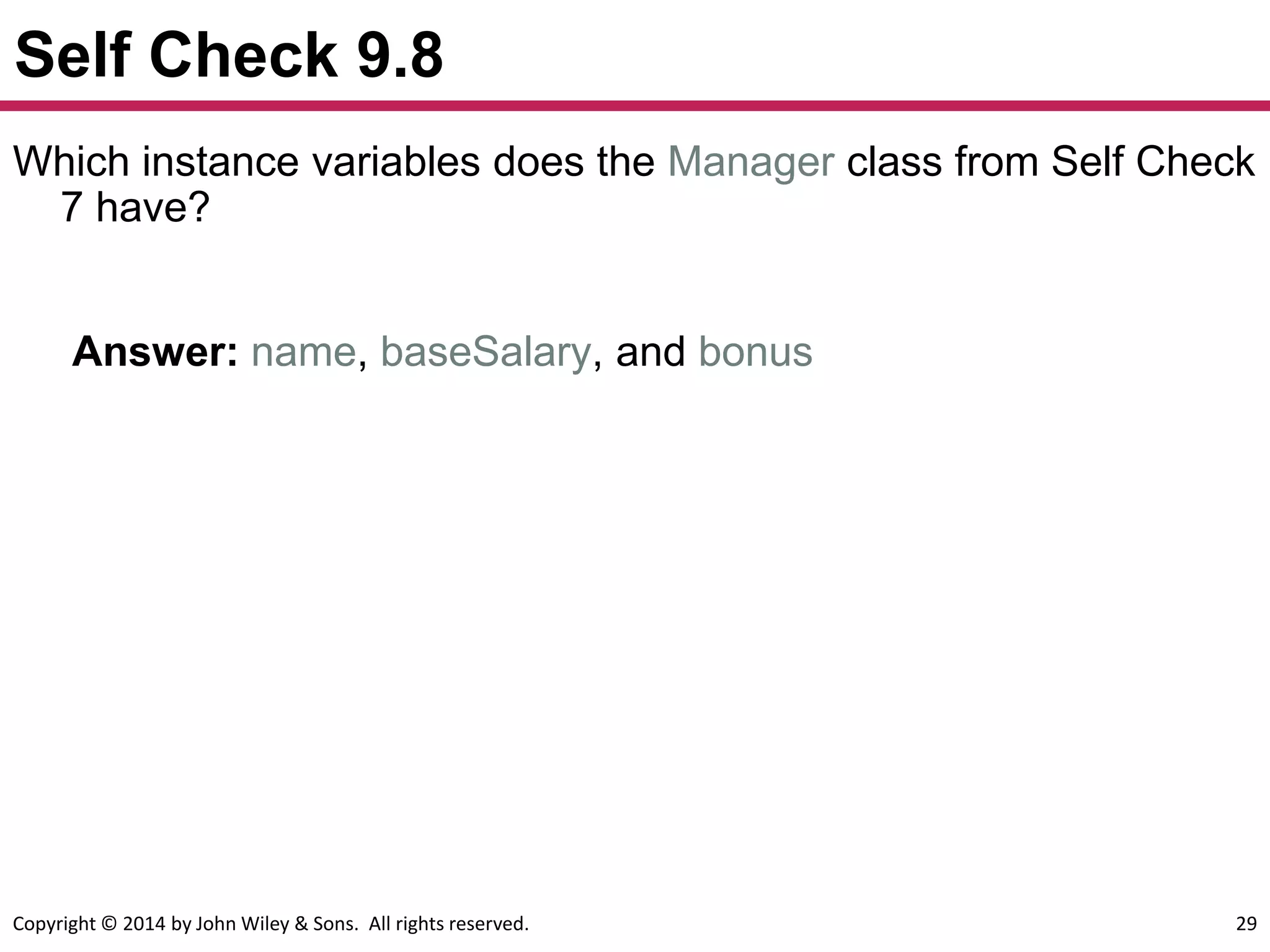 Copyright © 2014 by John Wiley & Sons. All rights reserved. 29
Self Check 9.8
Answer: name, baseSalary, and bonus
Which instance variables does the Manager class from Self Check
7 have?
 