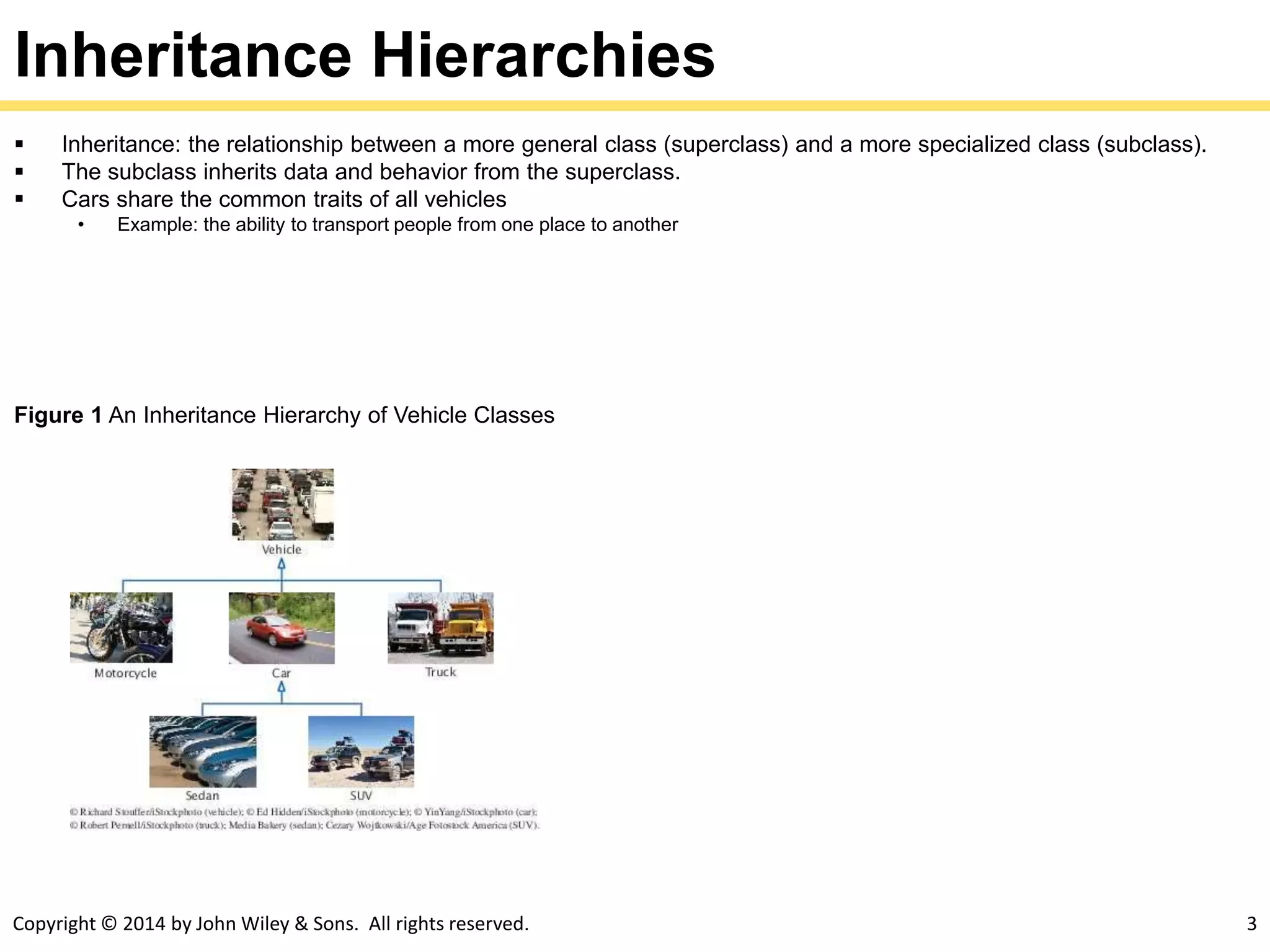 Copyright © 2014 by John Wiley & Sons. All rights reserved. 3
Inheritance Hierarchies
 Inheritance: the relationship between a more general class (superclass) and a more specialized class (subclass).
 The subclass inherits data and behavior from the superclass.
 Cars share the common traits of all vehicles
• Example: the ability to transport people from one place to another
Figure 1 An Inheritance Hierarchy of Vehicle Classes
 