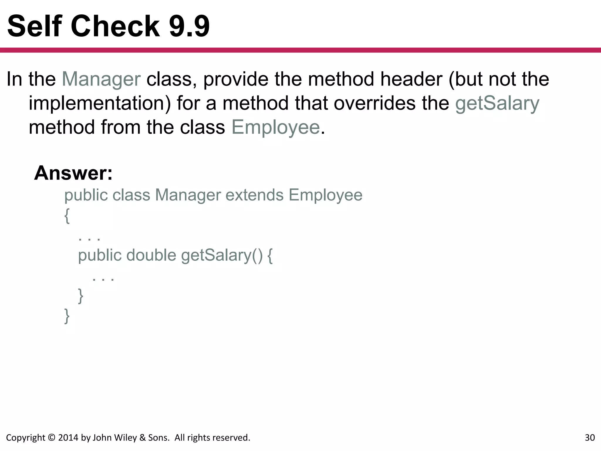 Copyright © 2014 by John Wiley & Sons. All rights reserved. 30
Self Check 9.9
Answer:
public class Manager extends Employee
{
. . .
public double getSalary() {
. . .
}
}
In the Manager class, provide the method header (but not the
implementation) for a method that overrides the getSalary
method from the class Employee.
 