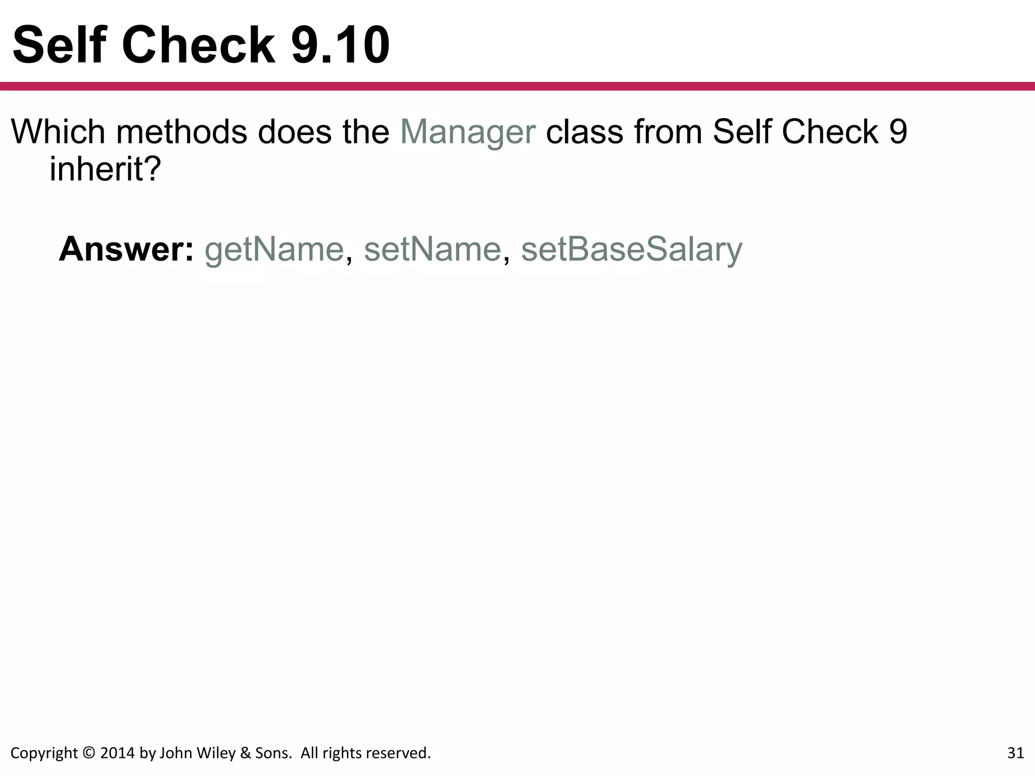 Copyright © 2014 by John Wiley & Sons. All rights reserved. 31
Self Check 9.10
Answer: getName, setName, setBaseSalary
Which methods does the Manager class from Self Check 9
inherit?
 