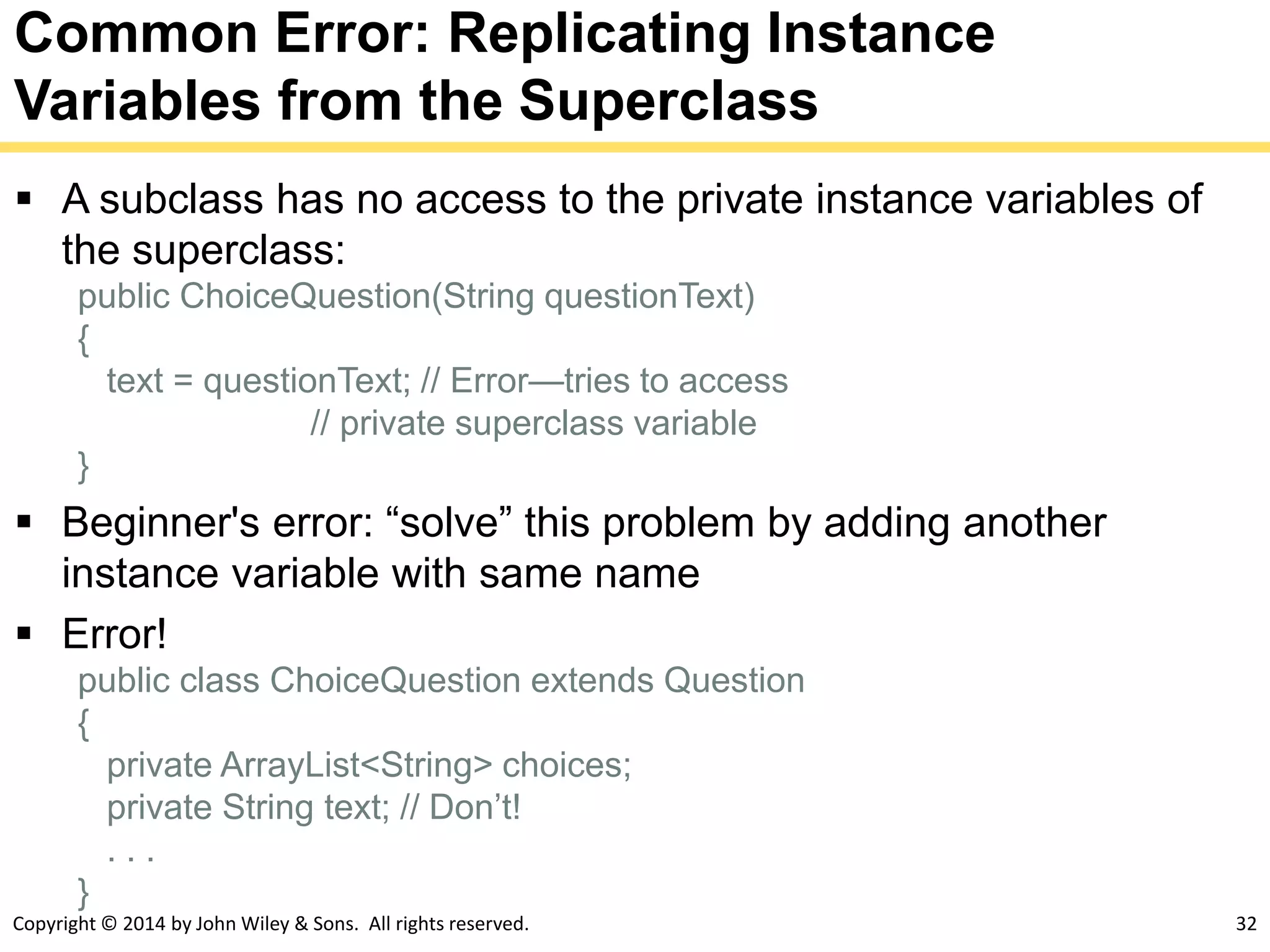 Copyright © 2014 by John Wiley & Sons. All rights reserved. 32
Common Error: Replicating Instance
Variables from the Superclass
 A subclass has no access to the private instance variables of
the superclass:
public ChoiceQuestion(String questionText)
{
text = questionText; // Error—tries to access
// private superclass variable
}
 Beginner's error: “solve” this problem by adding another
instance variable with same name
 Error!
public class ChoiceQuestion extends Question
{
private ArrayList<String> choices;
private String text; // Don’t!
. . .
}
 