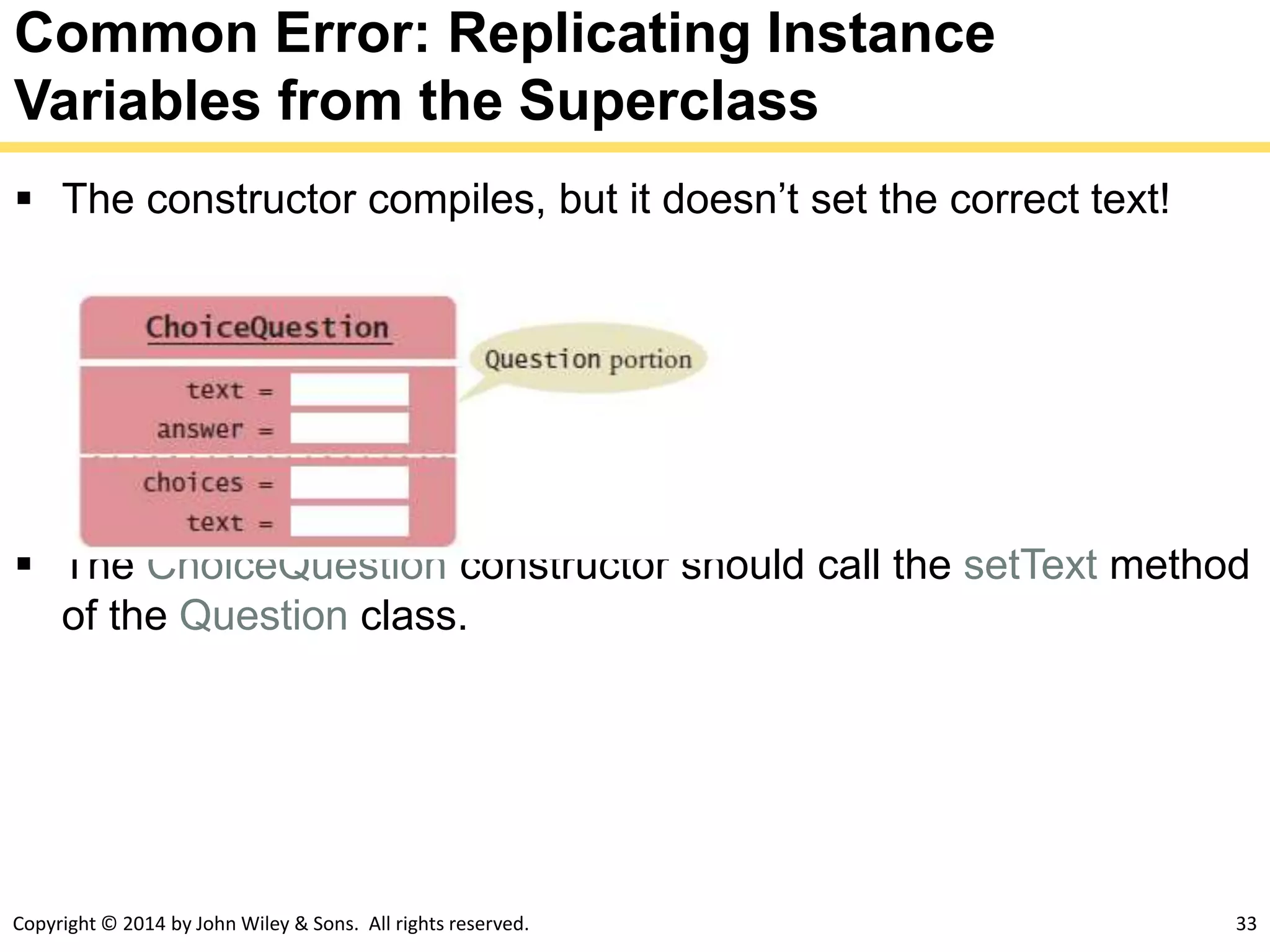 Copyright © 2014 by John Wiley & Sons. All rights reserved. 33
Common Error: Replicating Instance
Variables from the Superclass
 The constructor compiles, but it doesn’t set the correct text!
 The ChoiceQuestion constructor should call the setText method
of the Question class.
 