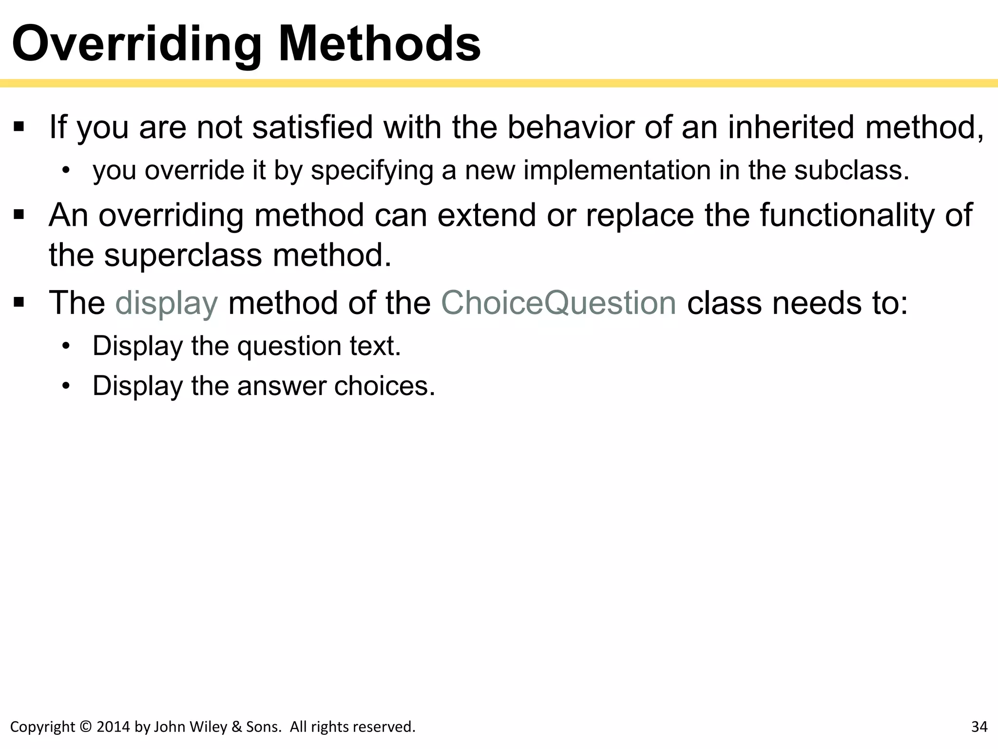 Copyright © 2014 by John Wiley & Sons. All rights reserved. 34
Overriding Methods
 If you are not satisfied with the behavior of an inherited method,
• you override it by specifying a new implementation in the subclass.
 An overriding method can extend or replace the functionality of
the superclass method.
 The display method of the ChoiceQuestion class needs to:
• Display the question text.
• Display the answer choices.
 