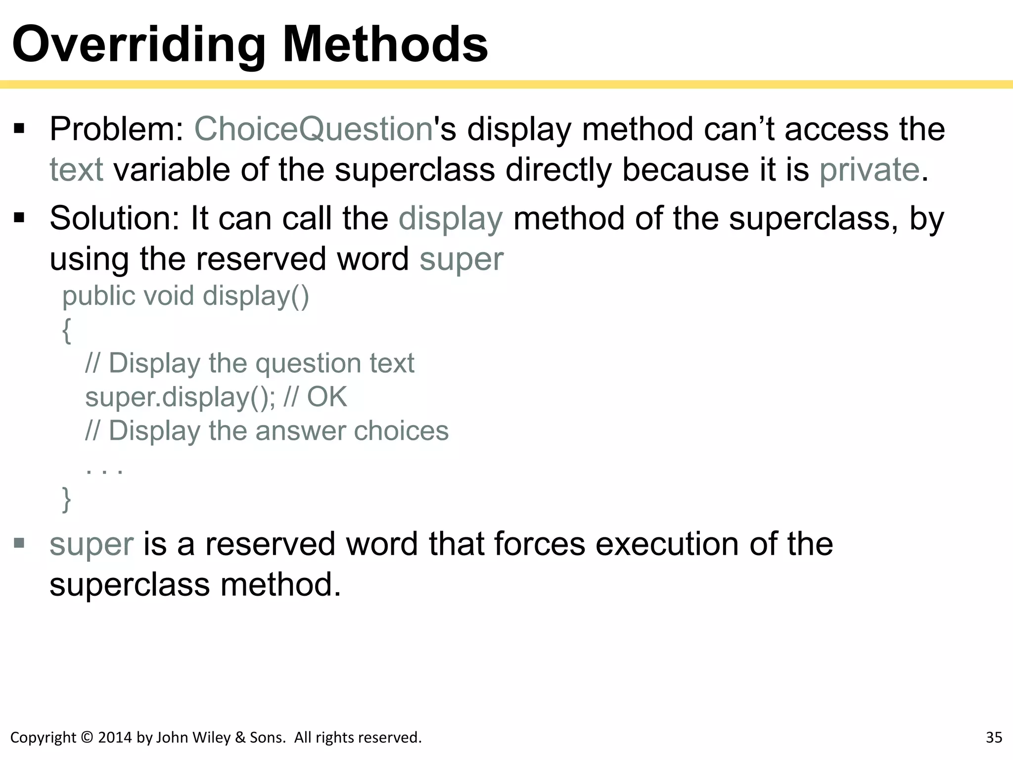 Copyright © 2014 by John Wiley & Sons. All rights reserved. 35
Overriding Methods
 Problem: ChoiceQuestion's display method can’t access the
text variable of the superclass directly because it is private.
 Solution: It can call the display method of the superclass, by
using the reserved word super
public void display()
{
// Display the question text
super.display(); // OK
// Display the answer choices
. . .
}
 super is a reserved word that forces execution of the
superclass method.
 