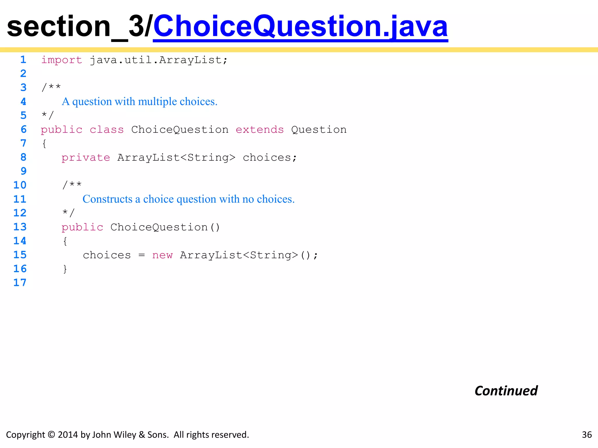 Copyright © 2014 by John Wiley & Sons. All rights reserved. 36
section_3/ChoiceQuestion.java
1 import java.util.ArrayList;
2
3 /**
4 A question with multiple choices.
5 */
6 public class ChoiceQuestion extends Question
7 {
8 private ArrayList<String> choices;
9
10 /**
11 Constructs a choice question with no choices.
12 */
13 public ChoiceQuestion()
14 {
15 choices = new ArrayList<String>();
16 }
17
Continued
 