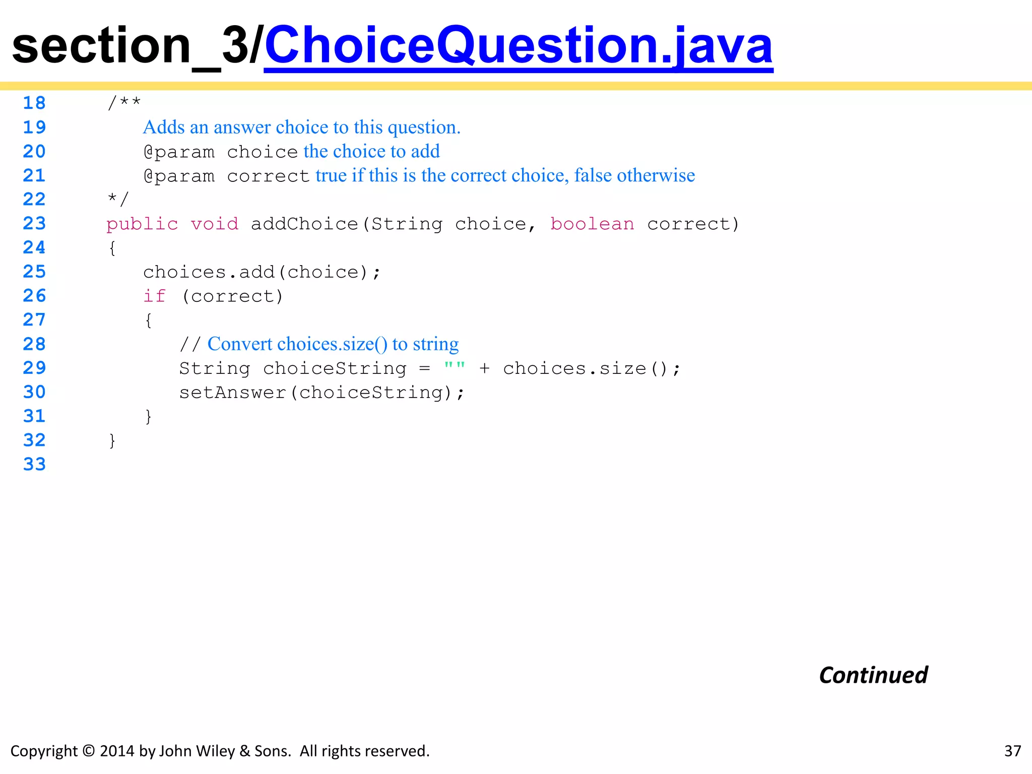 Copyright © 2014 by John Wiley & Sons. All rights reserved. 37
section_3/ChoiceQuestion.java
18 /**
19 Adds an answer choice to this question.
20 @param choice the choice to add
21 @param correct true if this is the correct choice, false otherwise
22 */
23 public void addChoice(String choice, boolean correct)
24 {
25 choices.add(choice);
26 if (correct)
27 {
28 // Convert choices.size() to string
29 String choiceString = "" + choices.size();
30 setAnswer(choiceString);
31 }
32 }
33
Continued
 