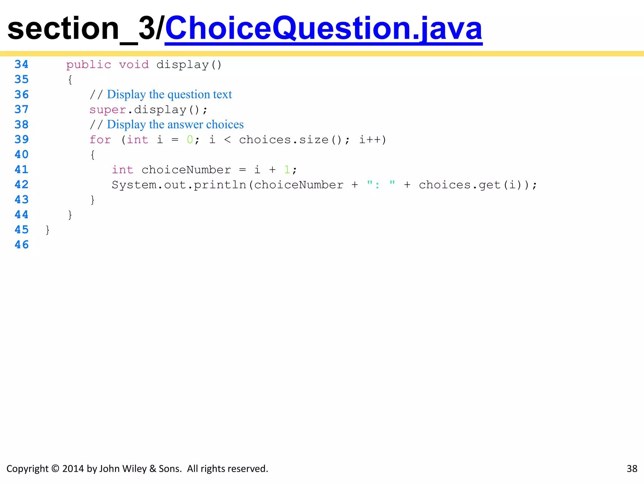Copyright © 2014 by John Wiley & Sons. All rights reserved. 38
section_3/ChoiceQuestion.java
34 public void display()
35 {
36 // Display the question text
37 super.display();
38 // Display the answer choices
39 for (int i = 0; i < choices.size(); i++)
40 {
41 int choiceNumber = i + 1;
42 System.out.println(choiceNumber + ": " + choices.get(i));
43 }
44 }
45 }
46
 