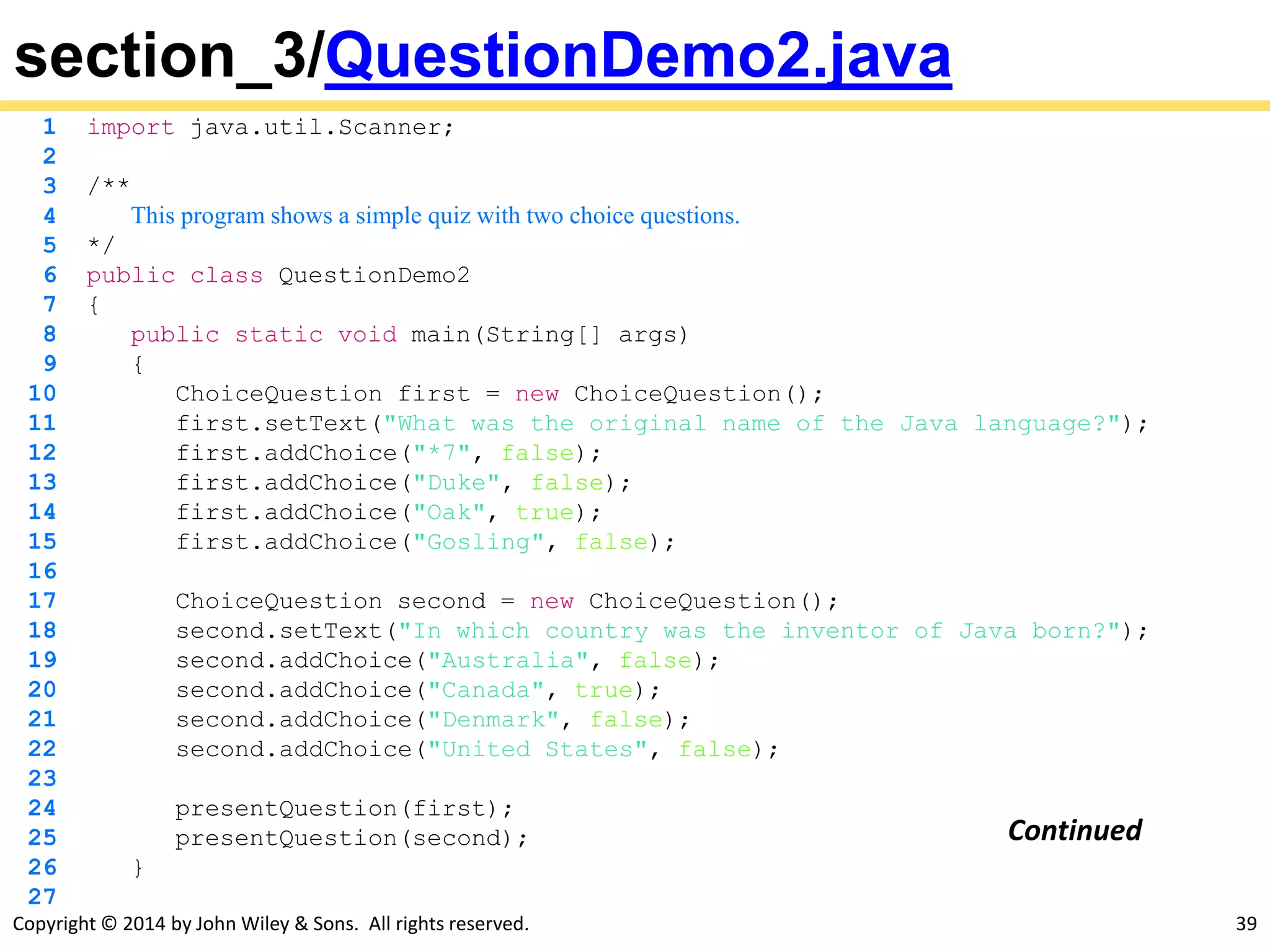Copyright © 2014 by John Wiley & Sons. All rights reserved. 39
section_3/QuestionDemo2.java
1 import java.util.Scanner;
2
3 /**
4 This program shows a simple quiz with two choice questions.
5 */
6 public class QuestionDemo2
7 {
8 public static void main(String[] args)
9 {
10 ChoiceQuestion first = new ChoiceQuestion();
11 first.setText("What was the original name of the Java language?");
12 first.addChoice("*7", false);
13 first.addChoice("Duke", false);
14 first.addChoice("Oak", true);
15 first.addChoice("Gosling", false);
16
17 ChoiceQuestion second = new ChoiceQuestion();
18 second.setText("In which country was the inventor of Java born?");
19 second.addChoice("Australia", false);
20 second.addChoice("Canada", true);
21 second.addChoice("Denmark", false);
22 second.addChoice("United States", false);
23
24 presentQuestion(first);
25 presentQuestion(second);
26 }
27
Continued
 