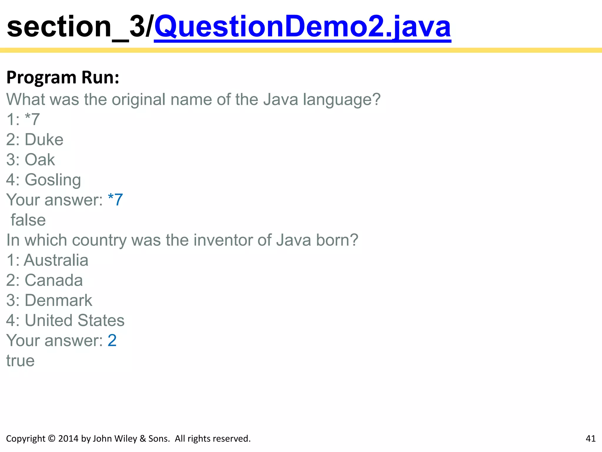 Copyright © 2014 by John Wiley & Sons. All rights reserved. 41
section_3/QuestionDemo2.java
Program Run:
What was the original name of the Java language?
1: *7
2: Duke
3: Oak
4: Gosling
Your answer: *7
false
In which country was the inventor of Java born?
1: Australia
2: Canada
3: Denmark
4: United States
Your answer: 2
true
 