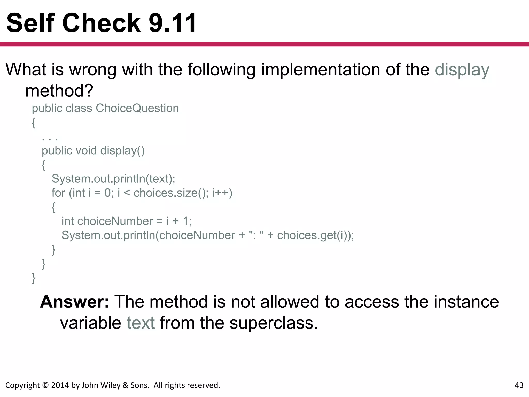 Copyright © 2014 by John Wiley & Sons. All rights reserved. 43
Self Check 9.11
Answer: The method is not allowed to access the instance
variable text from the superclass.
What is wrong with the following implementation of the display
method?
public class ChoiceQuestion
{
. . .
public void display()
{
System.out.println(text);
for (int i = 0; i < choices.size(); i++)
{
int choiceNumber = i + 1;
System.out.println(choiceNumber + ": " + choices.get(i));
}
}
}
 