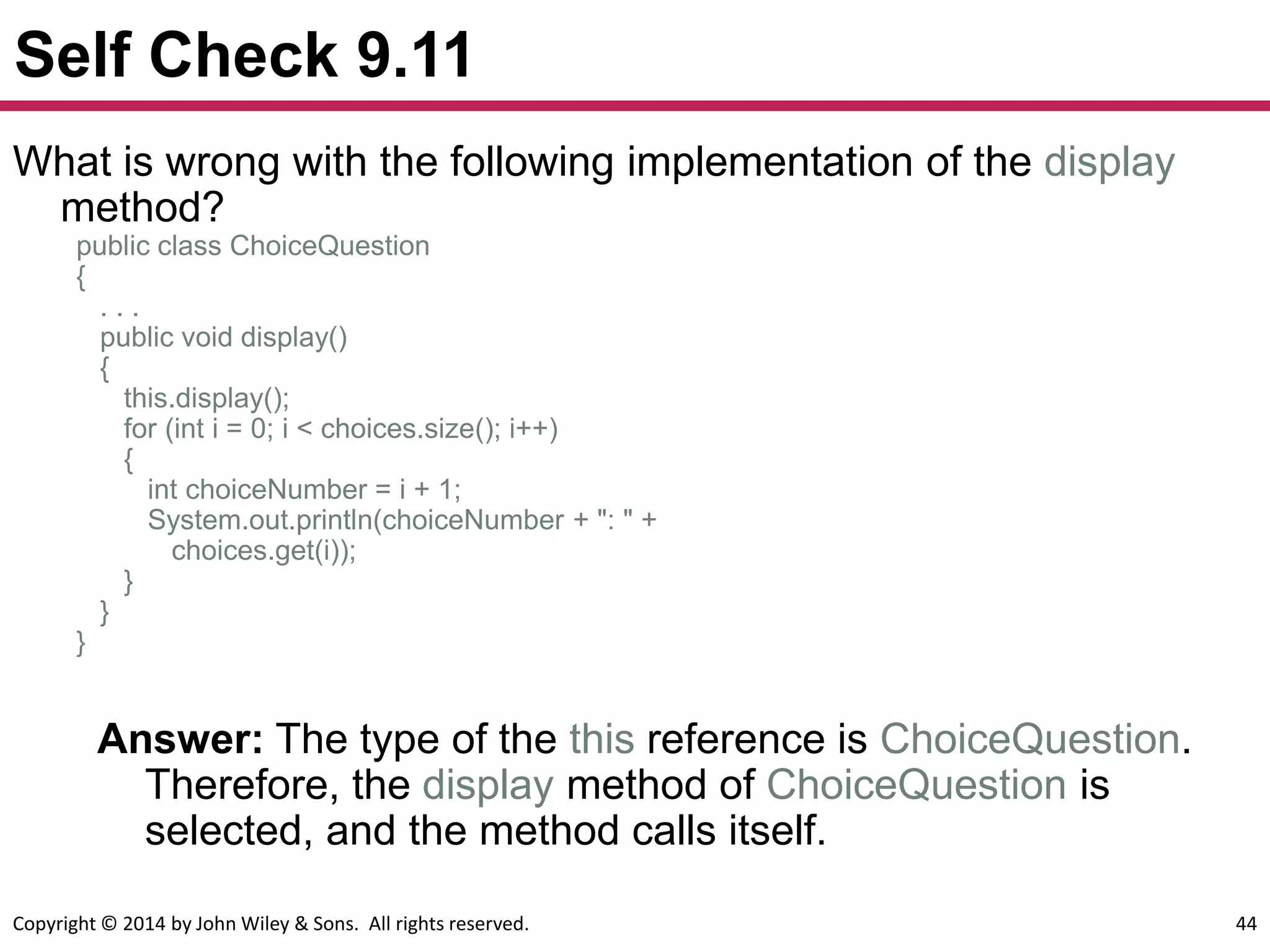Copyright © 2014 by John Wiley & Sons. All rights reserved. 44
Self Check 9.11
Answer: The type of the this reference is ChoiceQuestion.
Therefore, the display method of ChoiceQuestion is
selected, and the method calls itself.
What is wrong with the following implementation of the display
method?
public class ChoiceQuestion
{
. . .
public void display()
{
this.display();
for (int i = 0; i < choices.size(); i++)
{
int choiceNumber = i + 1;
System.out.println(choiceNumber + ": " +
choices.get(i));
}
}
}
 