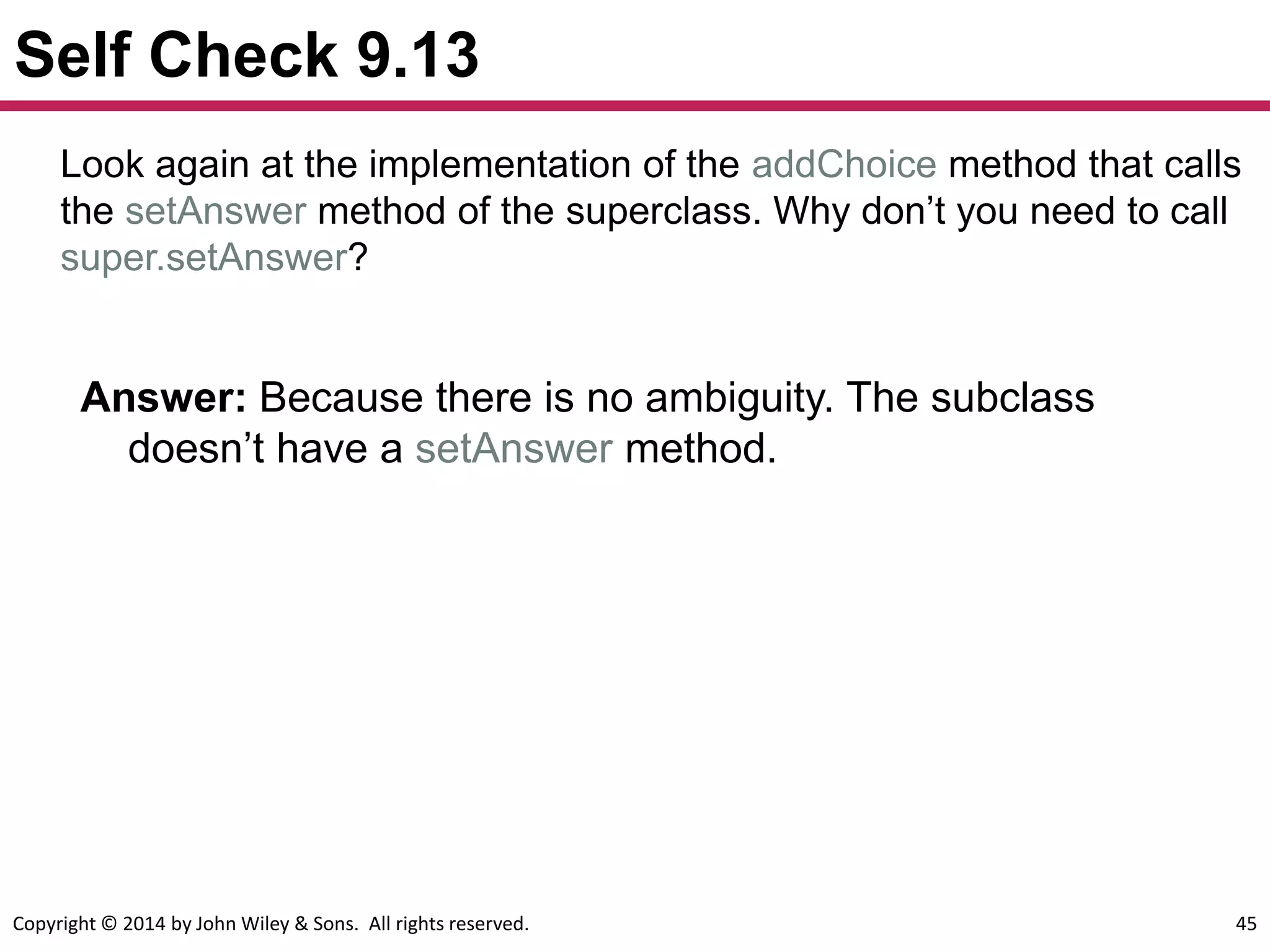 Copyright © 2014 by John Wiley & Sons. All rights reserved. 45
Self Check 9.13
Answer: Because there is no ambiguity. The subclass
doesn’t have a setAnswer method.
Look again at the implementation of the addChoice method that calls
the setAnswer method of the superclass. Why don’t you need to call
super.setAnswer?
 
