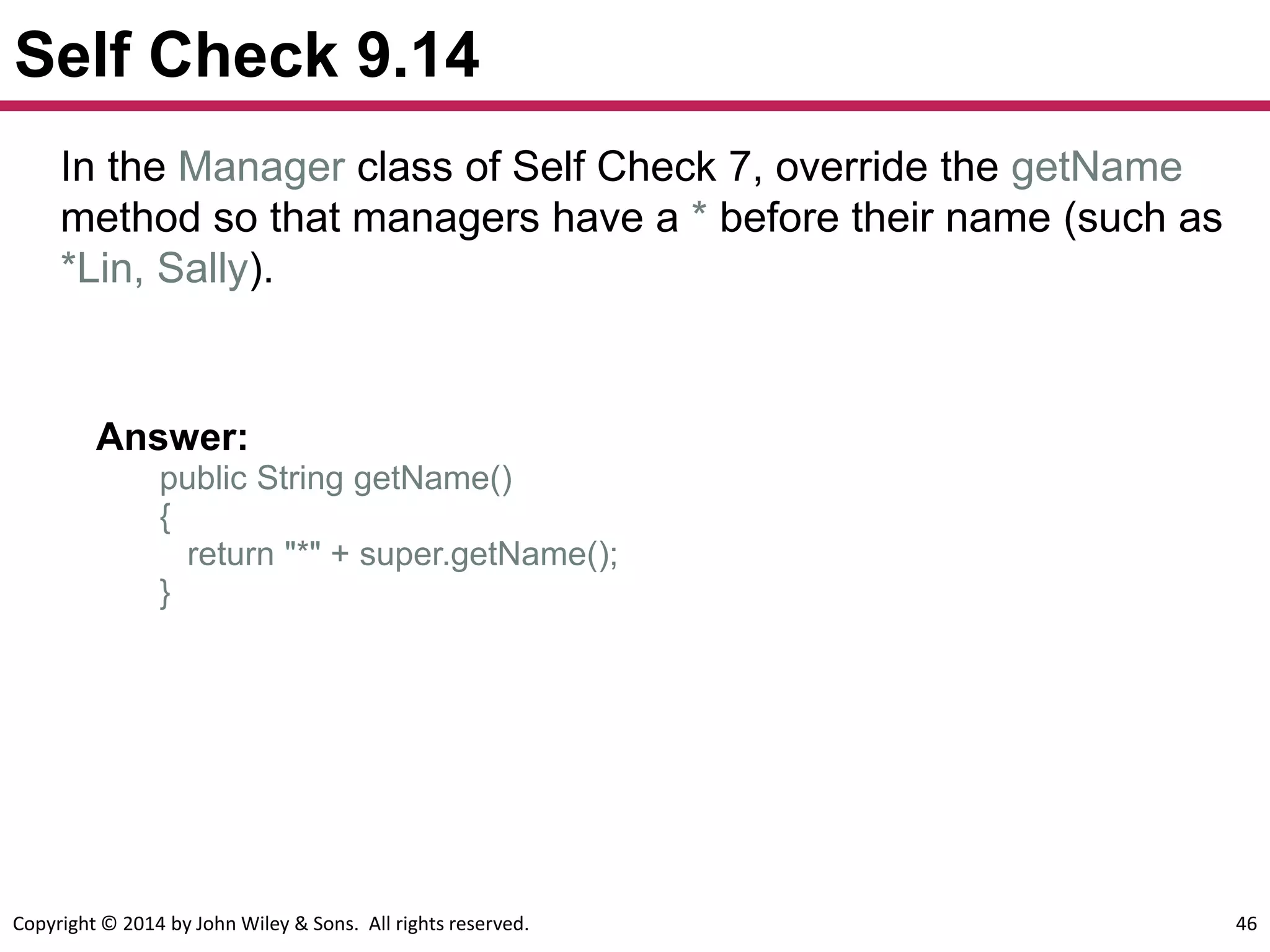 Copyright © 2014 by John Wiley & Sons. All rights reserved. 46
Self Check 9.14
Answer:
public String getName()
{
return "*" + super.getName();
}
In the Manager class of Self Check 7, override the getName
method so that managers have a * before their name (such as
*Lin, Sally).
 