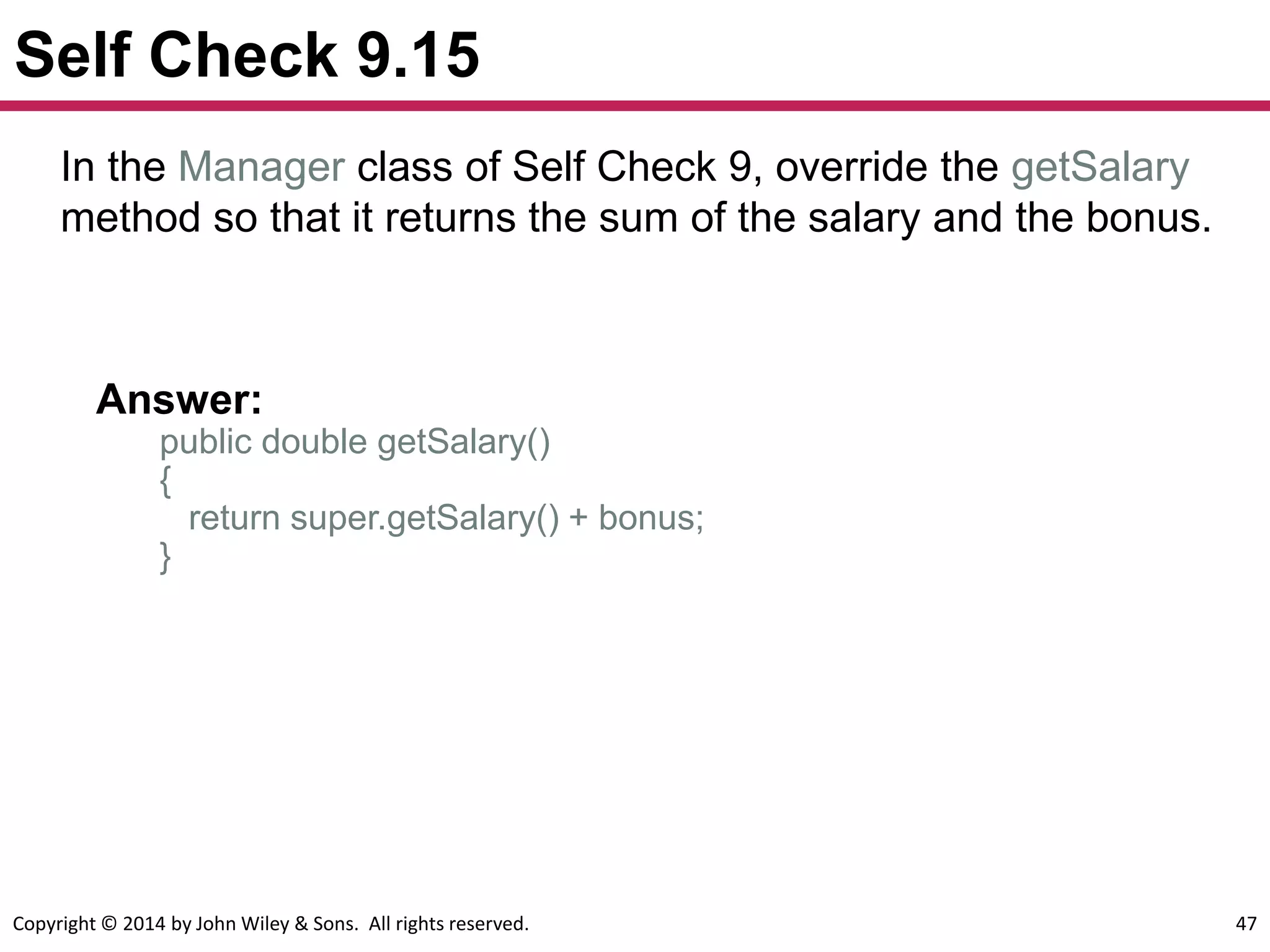 Copyright © 2014 by John Wiley & Sons. All rights reserved. 47
Self Check 9.15
Answer:
public double getSalary()
{
return super.getSalary() + bonus;
}
In the Manager class of Self Check 9, override the getSalary
method so that it returns the sum of the salary and the bonus.
 