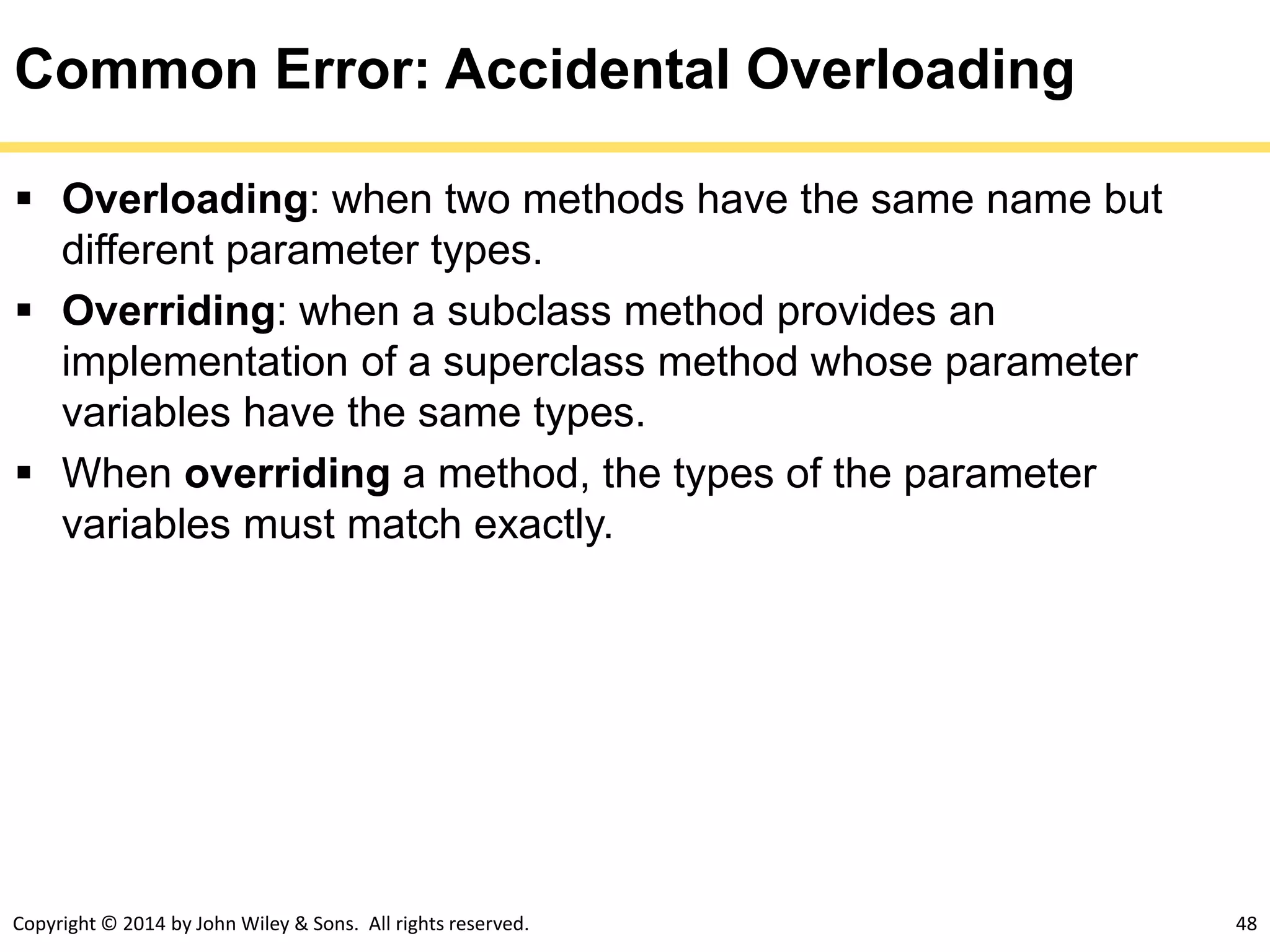 Copyright © 2014 by John Wiley & Sons. All rights reserved. 48
Common Error: Accidental Overloading
 Overloading: when two methods have the same name but
different parameter types.
 Overriding: when a subclass method provides an
implementation of a superclass method whose parameter
variables have the same types.
 When overriding a method, the types of the parameter
variables must match exactly.
 
