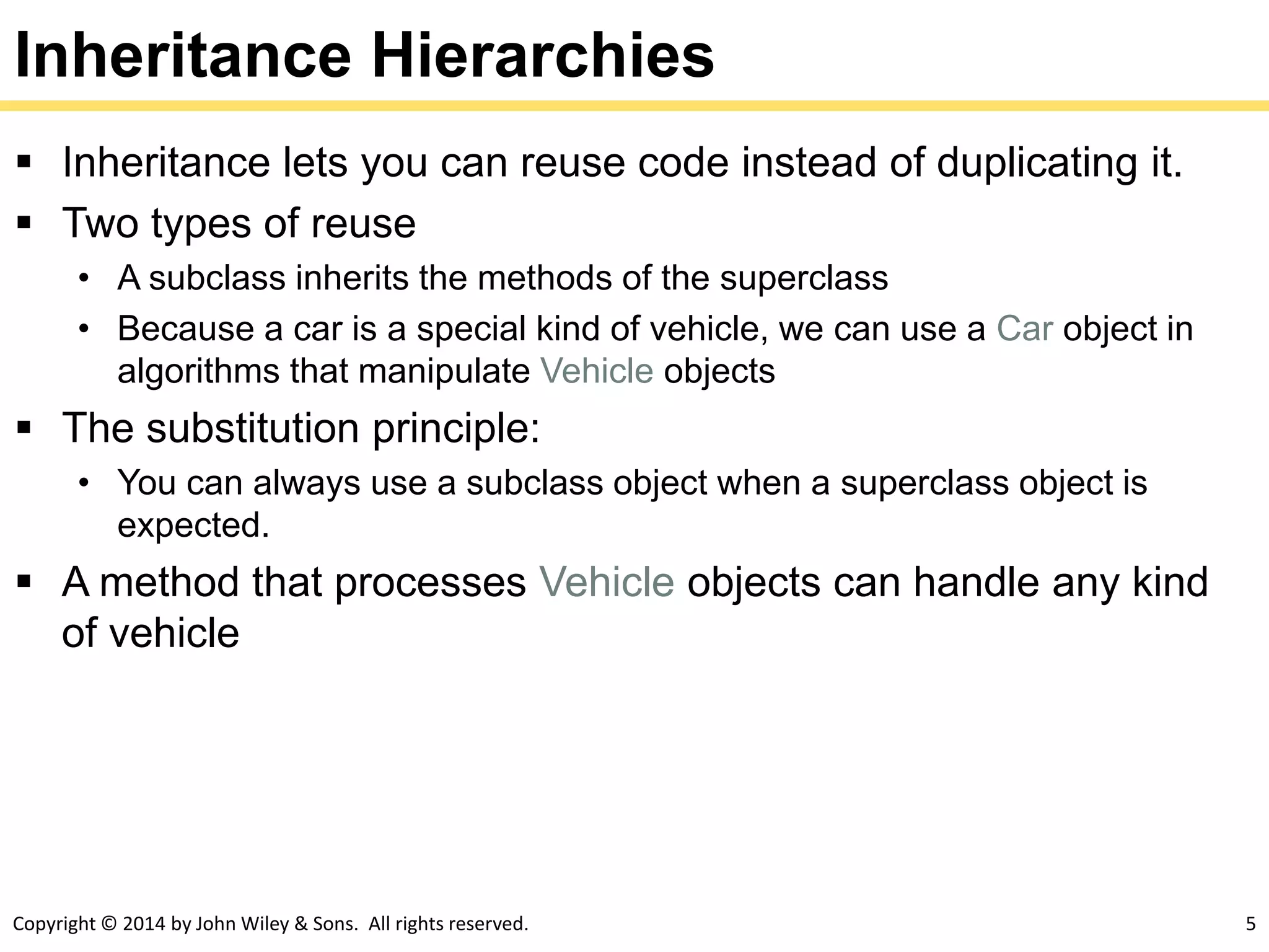Copyright © 2014 by John Wiley & Sons. All rights reserved. 5
Inheritance Hierarchies
 Inheritance lets you can reuse code instead of duplicating it.
 Two types of reuse
• A subclass inherits the methods of the superclass
• Because a car is a special kind of vehicle, we can use a Car object in
algorithms that manipulate Vehicle objects
 The substitution principle:
• You can always use a subclass object when a superclass object is
expected.
 A method that processes Vehicle objects can handle any kind
of vehicle
 