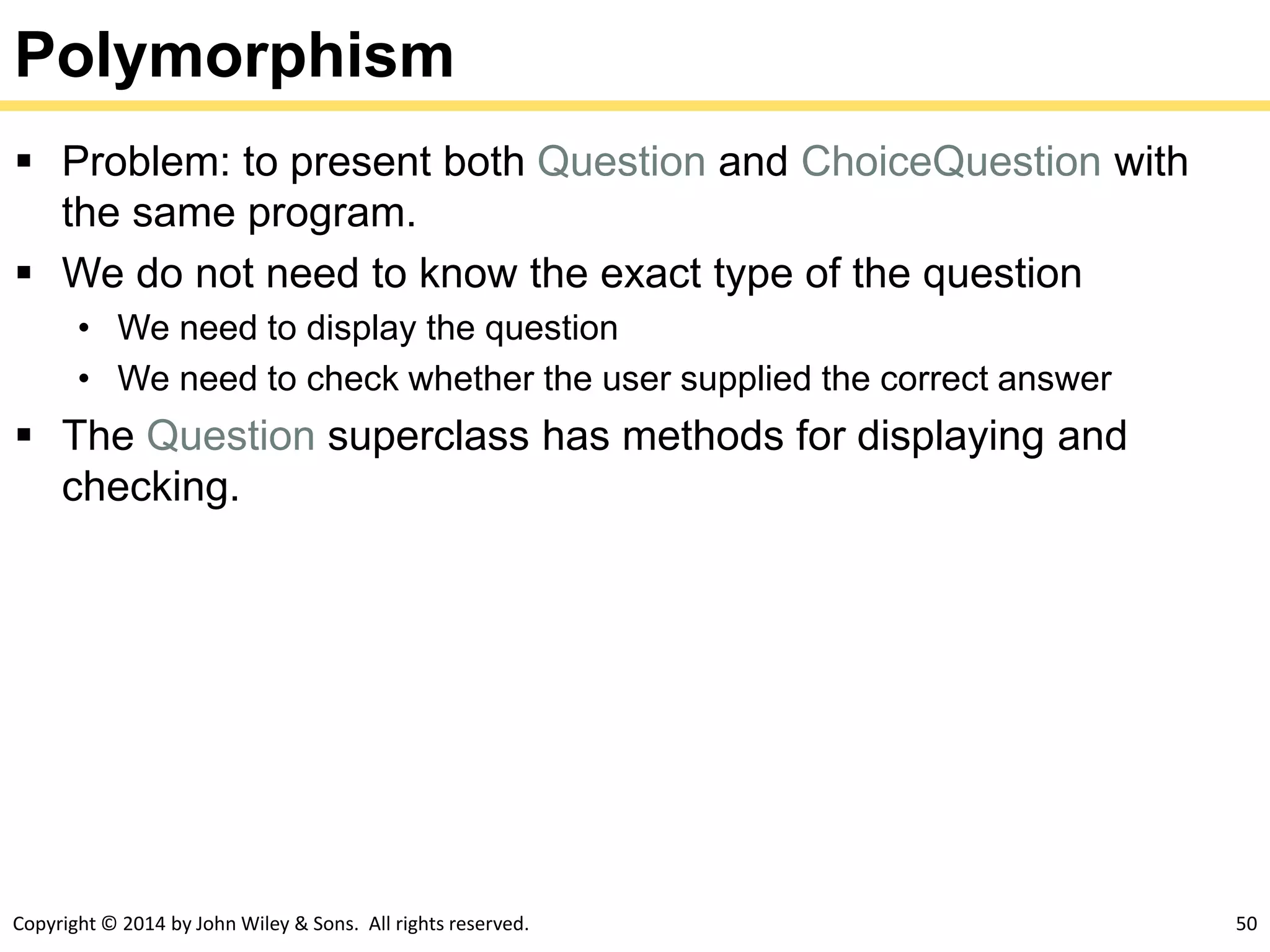 Copyright © 2014 by John Wiley & Sons. All rights reserved. 50
Polymorphism
 Problem: to present both Question and ChoiceQuestion with
the same program.
 We do not need to know the exact type of the question
• We need to display the question
• We need to check whether the user supplied the correct answer
 The Question superclass has methods for displaying and
checking.
 