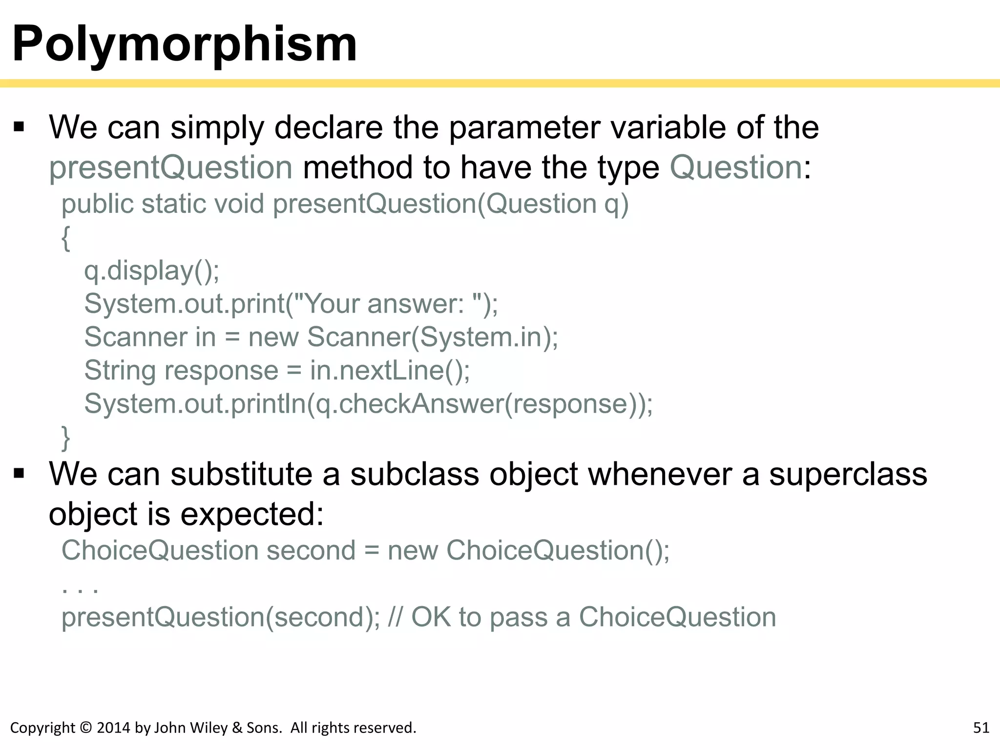 Copyright © 2014 by John Wiley & Sons. All rights reserved. 51
Polymorphism
 We can simply declare the parameter variable of the
presentQuestion method to have the type Question:
public static void presentQuestion(Question q)
{
q.display();
System.out.print("Your answer: ");
Scanner in = new Scanner(System.in);
String response = in.nextLine();
System.out.println(q.checkAnswer(response));
}
 We can substitute a subclass object whenever a superclass
object is expected:
ChoiceQuestion second = new ChoiceQuestion();
. . .
presentQuestion(second); // OK to pass a ChoiceQuestion
 