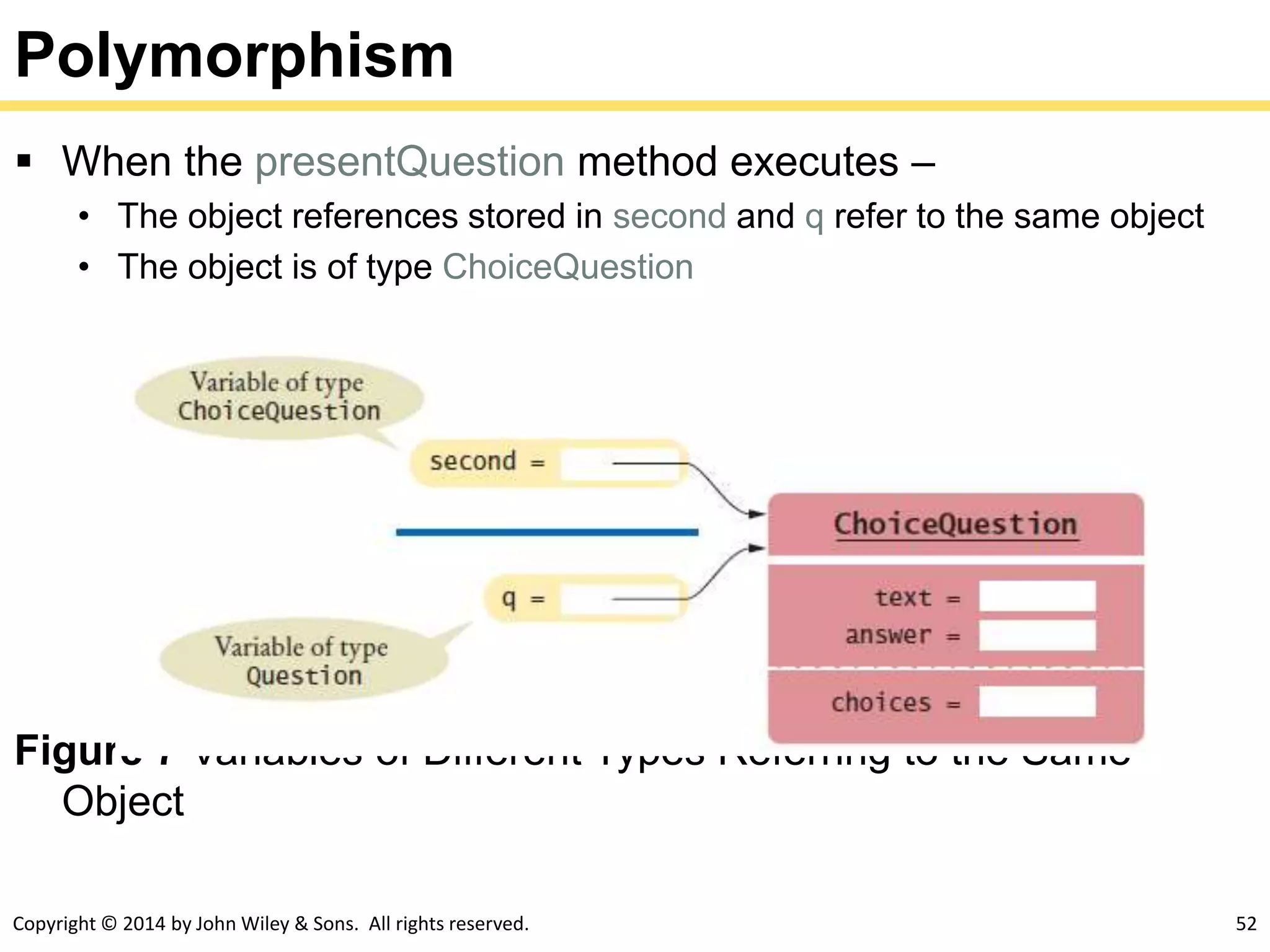 Copyright © 2014 by John Wiley & Sons. All rights reserved. 52
Polymorphism
 When the presentQuestion method executes –
• The object references stored in second and q refer to the same object
• The object is of type ChoiceQuestion
Figure 7 Variables of Different Types Referring to the Same
Object
 