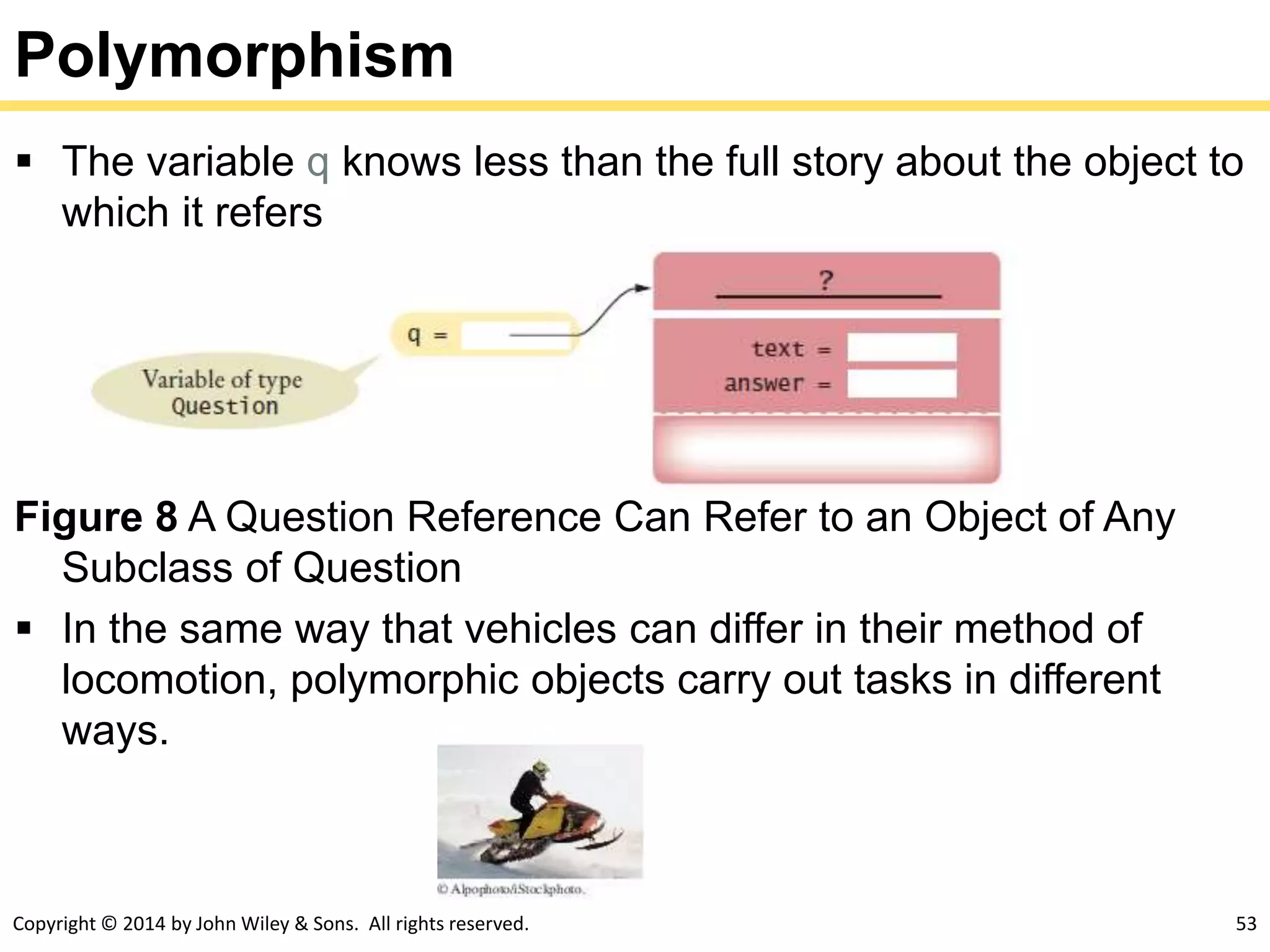 Copyright © 2014 by John Wiley & Sons. All rights reserved. 53
Polymorphism
 The variable q knows less than the full story about the object to
which it refers
Figure 8 A Question Reference Can Refer to an Object of Any
Subclass of Question
 In the same way that vehicles can differ in their method of
locomotion, polymorphic objects carry out tasks in different
ways.
 