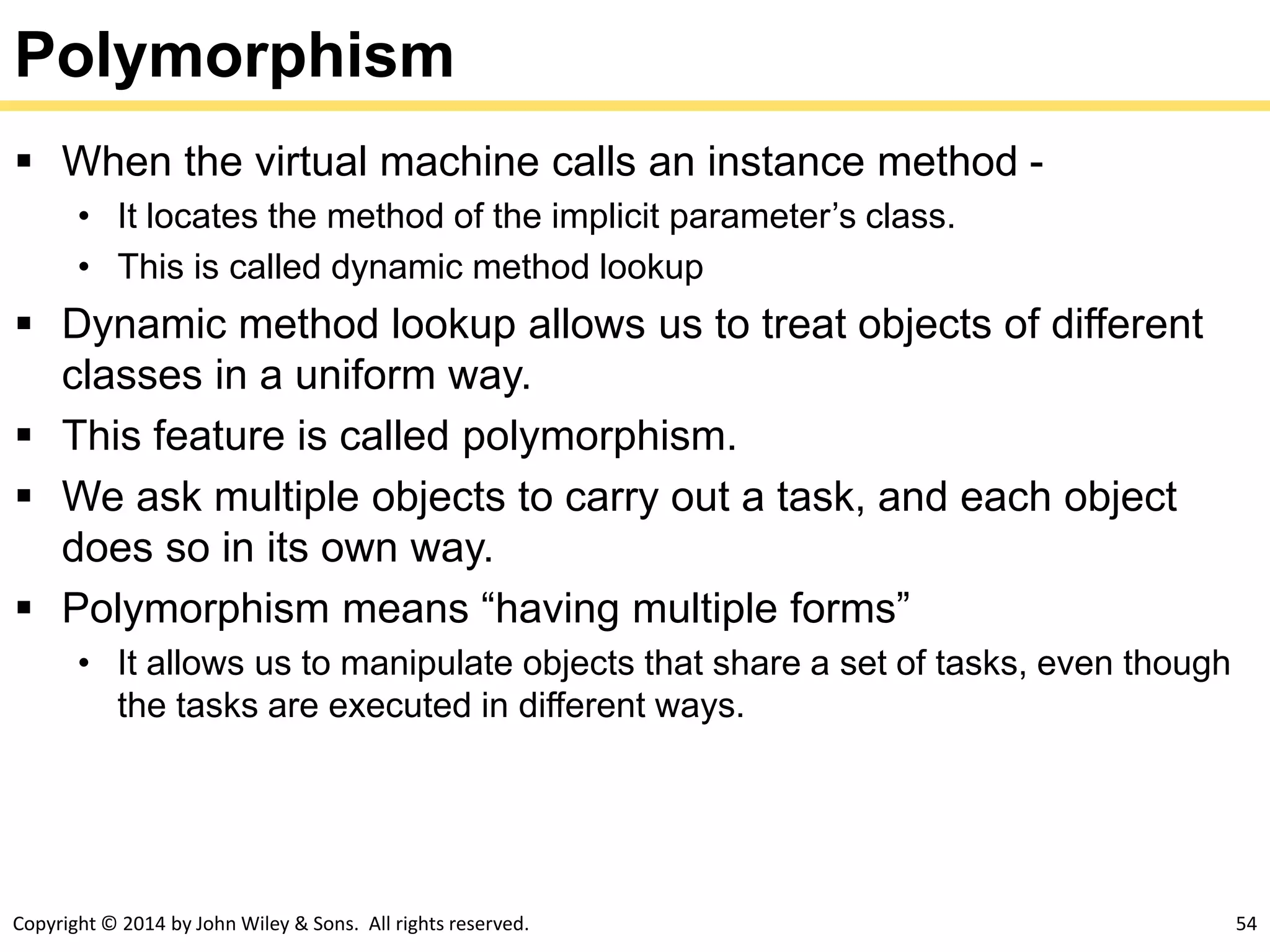 Copyright © 2014 by John Wiley & Sons. All rights reserved. 54
Polymorphism
 When the virtual machine calls an instance method -
• It locates the method of the implicit parameter’s class.
• This is called dynamic method lookup
 Dynamic method lookup allows us to treat objects of different
classes in a uniform way.
 This feature is called polymorphism.
 We ask multiple objects to carry out a task, and each object
does so in its own way.
 Polymorphism means “having multiple forms”
• It allows us to manipulate objects that share a set of tasks, even though
the tasks are executed in different ways.
 