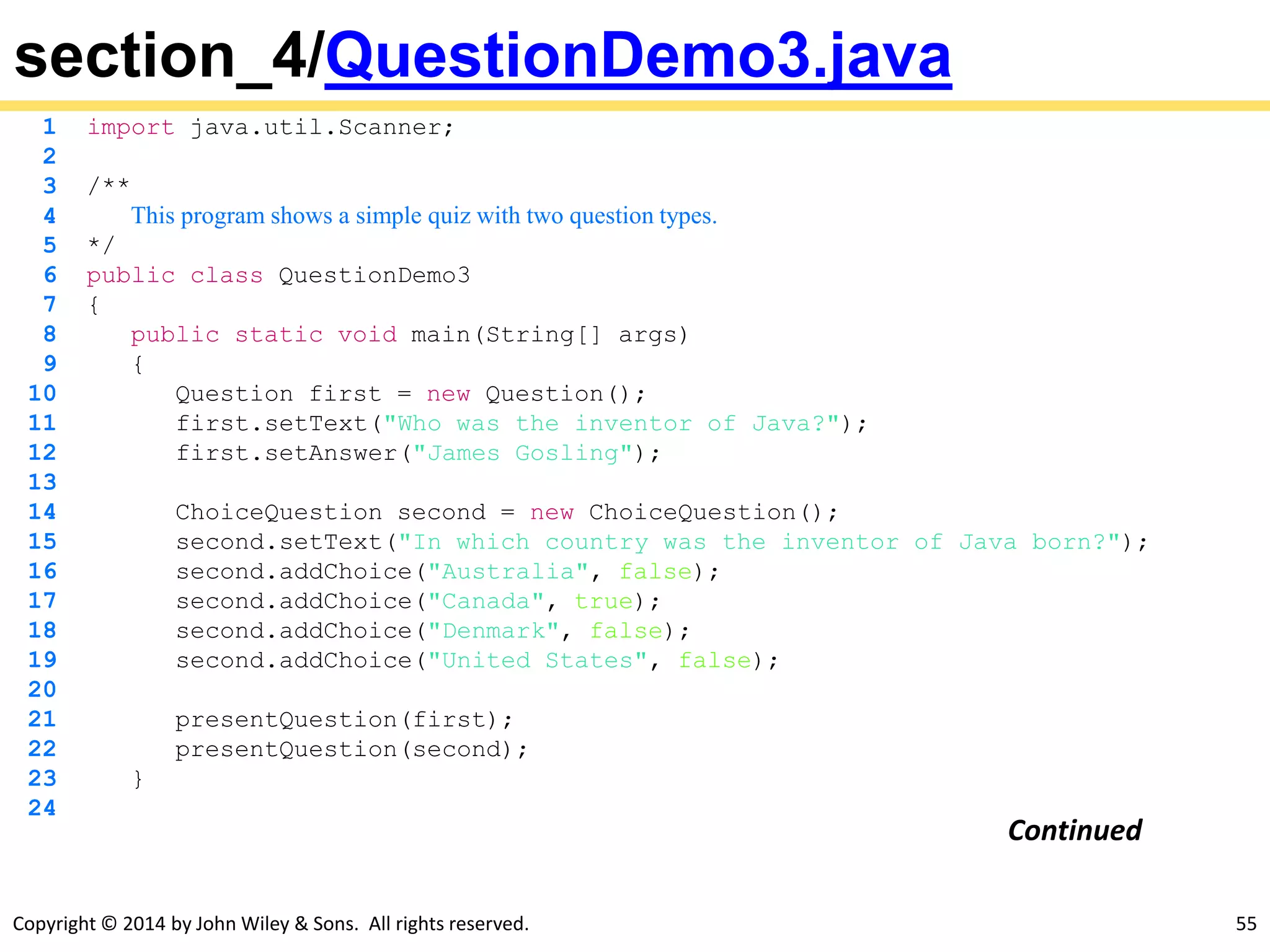 Copyright © 2014 by John Wiley & Sons. All rights reserved. 55
section_4/QuestionDemo3.java
1 import java.util.Scanner;
2
3 /**
4 This program shows a simple quiz with two question types.
5 */
6 public class QuestionDemo3
7 {
8 public static void main(String[] args)
9 {
10 Question first = new Question();
11 first.setText("Who was the inventor of Java?");
12 first.setAnswer("James Gosling");
13
14 ChoiceQuestion second = new ChoiceQuestion();
15 second.setText("In which country was the inventor of Java born?");
16 second.addChoice("Australia", false);
17 second.addChoice("Canada", true);
18 second.addChoice("Denmark", false);
19 second.addChoice("United States", false);
20
21 presentQuestion(first);
22 presentQuestion(second);
23 }
24
Continued
 
