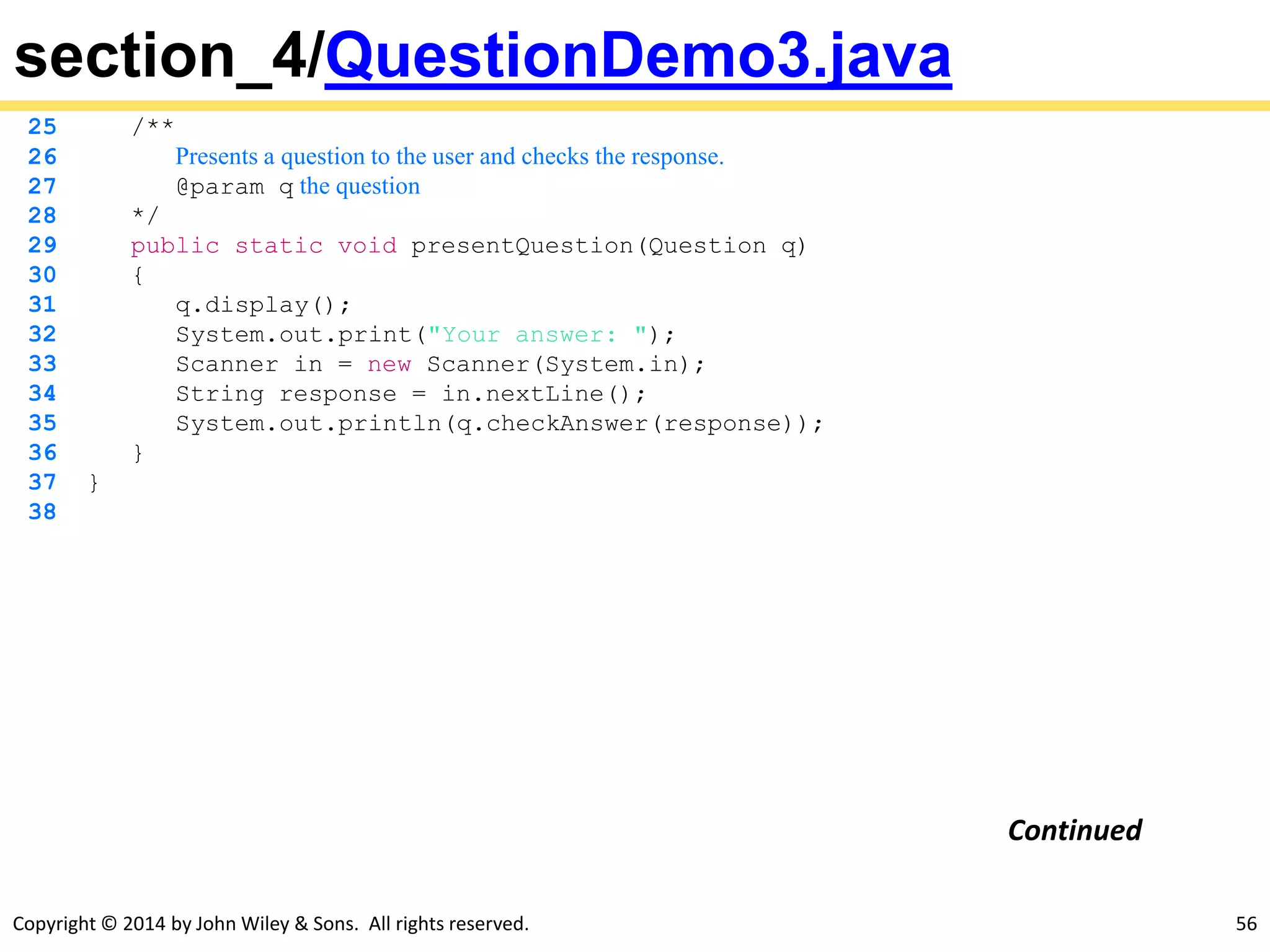 Copyright © 2014 by John Wiley & Sons. All rights reserved. 56
section_4/QuestionDemo3.java
25 /**
26 Presents a question to the user and checks the response.
27 @param q the question
28 */
29 public static void presentQuestion(Question q)
30 {
31 q.display();
32 System.out.print("Your answer: ");
33 Scanner in = new Scanner(System.in);
34 String response = in.nextLine();
35 System.out.println(q.checkAnswer(response));
36 }
37 }
38
Continued
 