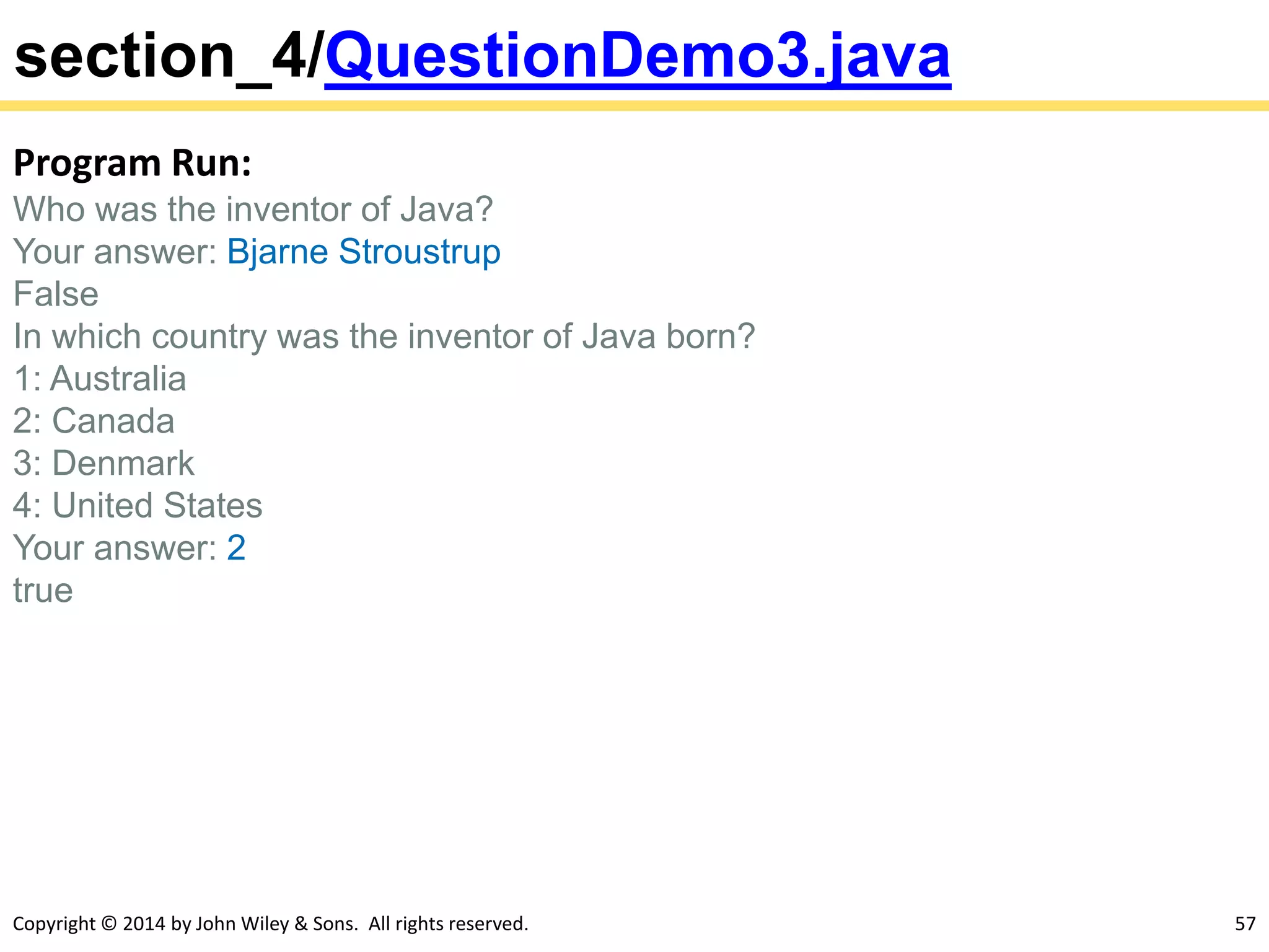 Copyright © 2014 by John Wiley & Sons. All rights reserved. 57
section_4/QuestionDemo3.java
Program Run:
Who was the inventor of Java?
Your answer: Bjarne Stroustrup
False
In which country was the inventor of Java born?
1: Australia
2: Canada
3: Denmark
4: United States
Your answer: 2
true
 