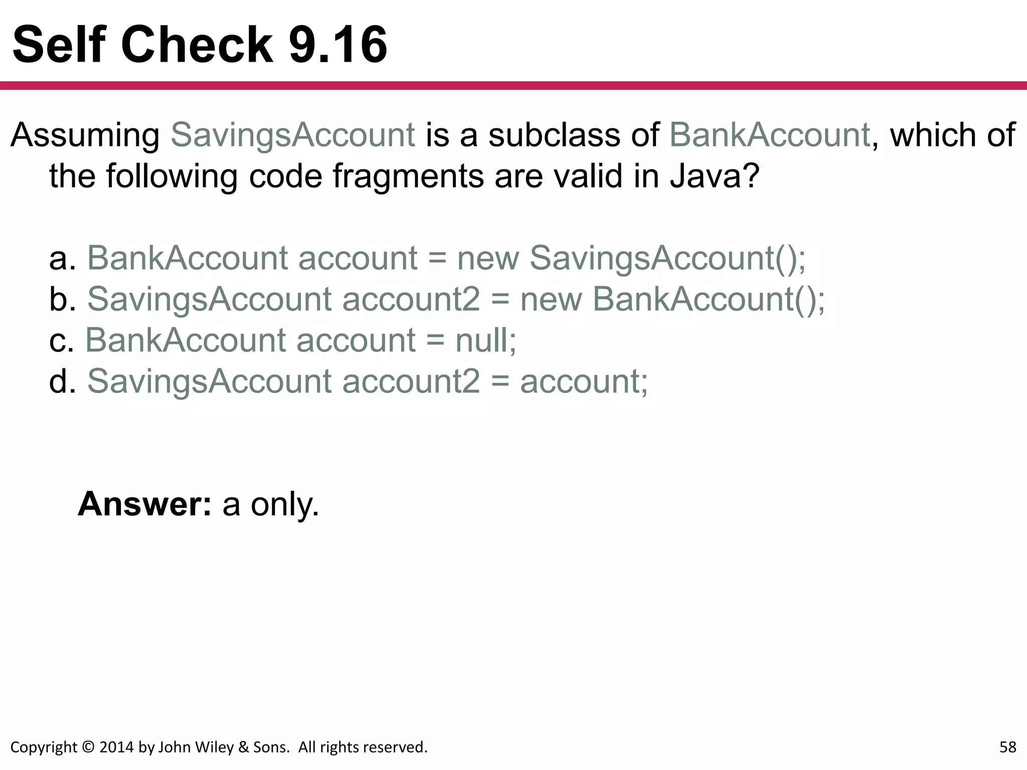 Copyright © 2014 by John Wiley & Sons. All rights reserved. 58
Self Check 9.16
Answer: a only.
Assuming SavingsAccount is a subclass of BankAccount, which of
the following code fragments are valid in Java?
a. BankAccount account = new SavingsAccount();
b. SavingsAccount account2 = new BankAccount();
c. BankAccount account = null;
d. SavingsAccount account2 = account;
 