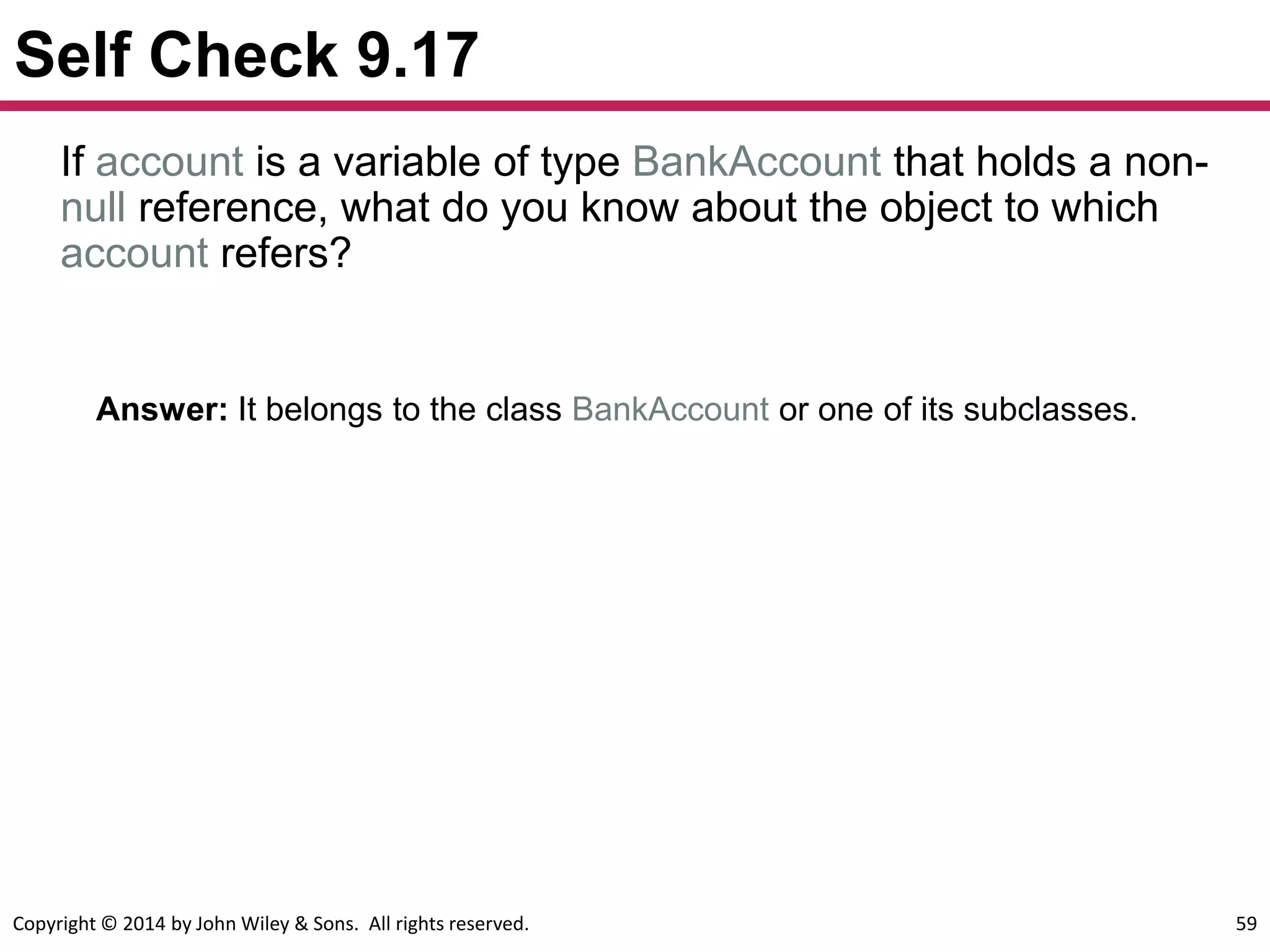 Copyright © 2014 by John Wiley & Sons. All rights reserved. 59
Self Check 9.17
Answer: It belongs to the class BankAccount or one of its subclasses.
If account is a variable of type BankAccount that holds a non-
null reference, what do you know about the object to which
account refers?
 