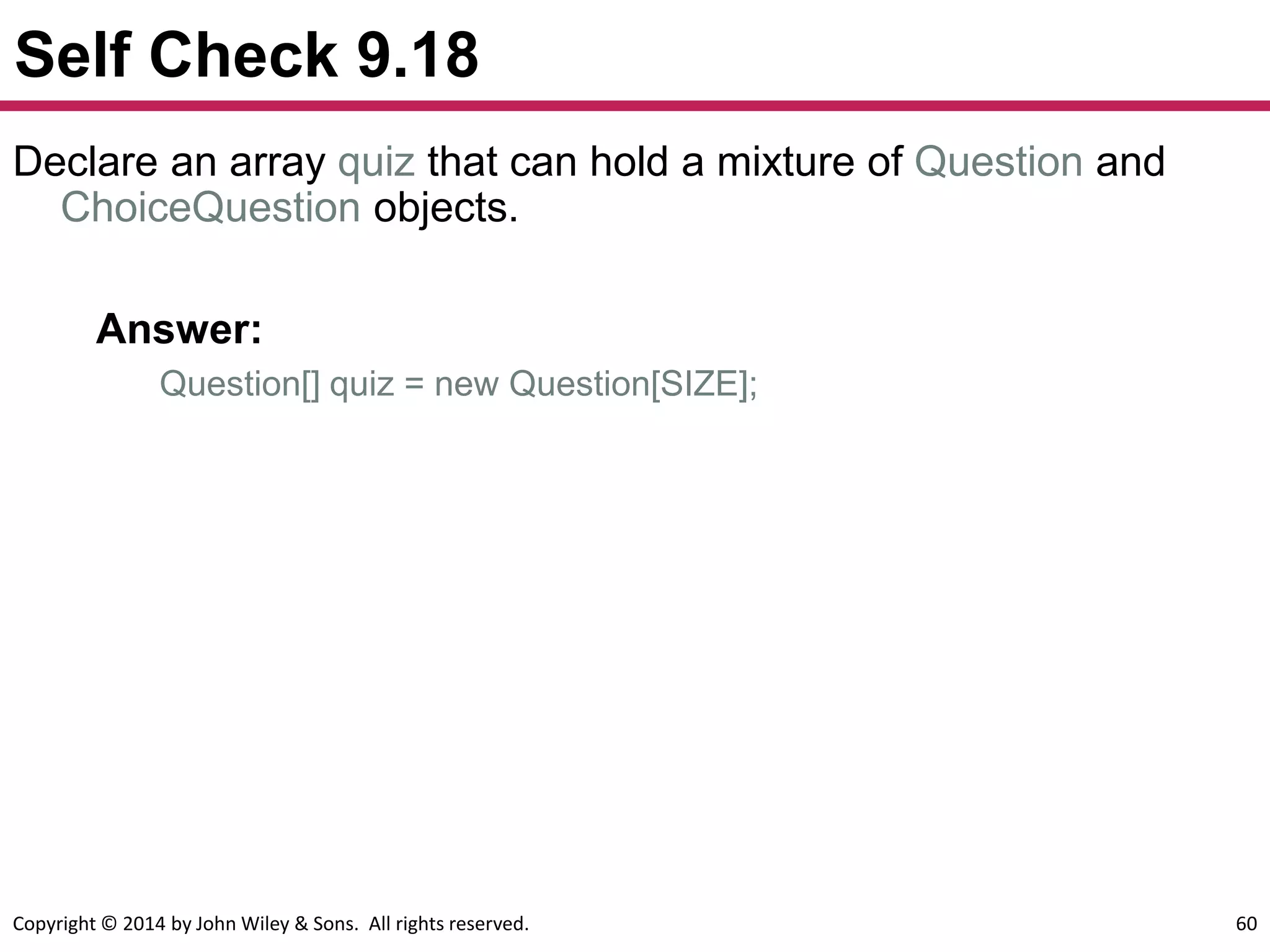 Copyright © 2014 by John Wiley & Sons. All rights reserved. 60
Self Check 9.18
Answer:
Question[] quiz = new Question[SIZE];
Declare an array quiz that can hold a mixture of Question and
ChoiceQuestion objects.
 