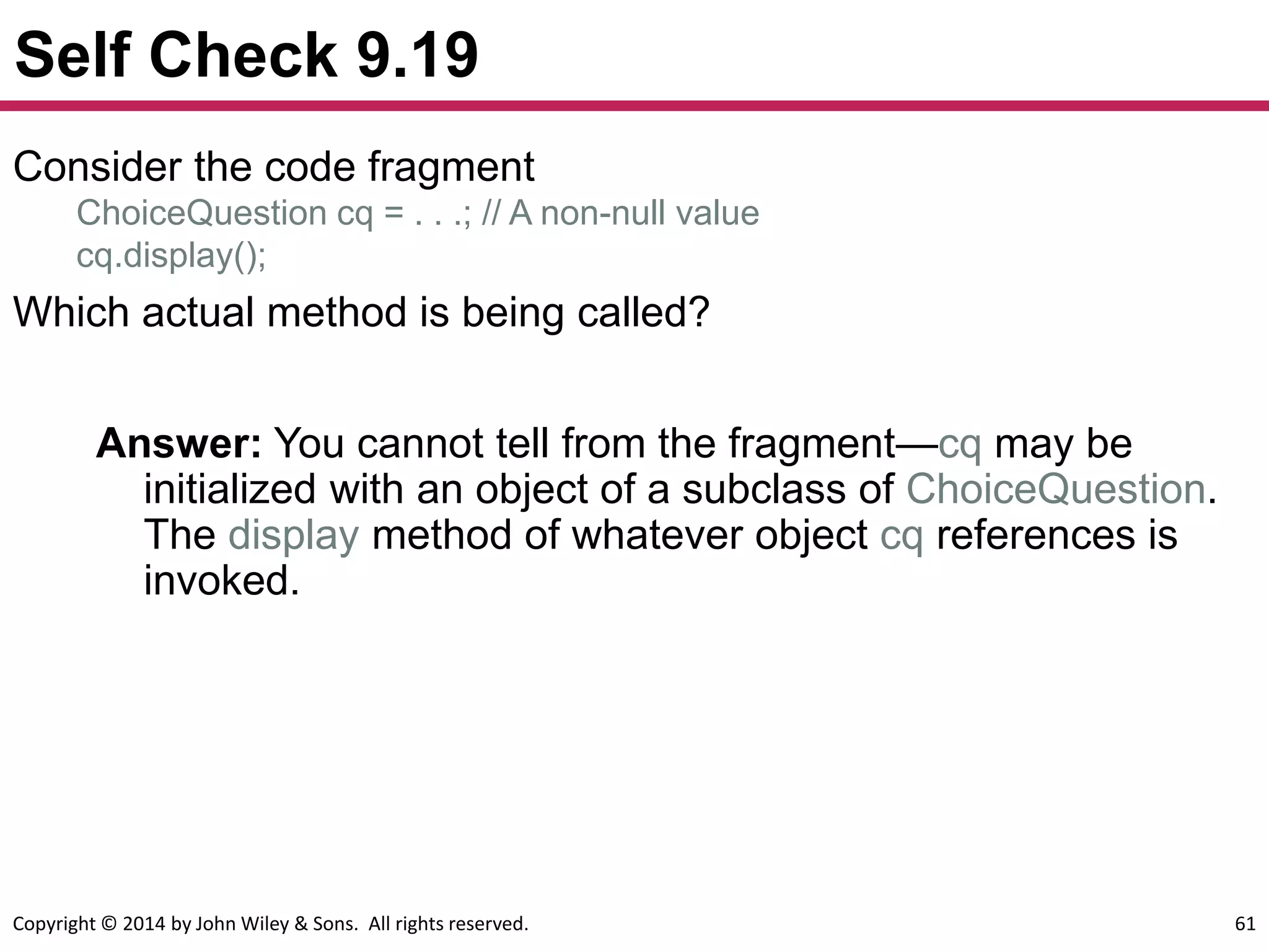Copyright © 2014 by John Wiley & Sons. All rights reserved. 61
Self Check 9.19
Answer: You cannot tell from the fragment—cq may be
initialized with an object of a subclass of ChoiceQuestion.
The display method of whatever object cq references is
invoked.
Consider the code fragment
ChoiceQuestion cq = . . .; // A non-null value
cq.display();
Which actual method is being called?
 