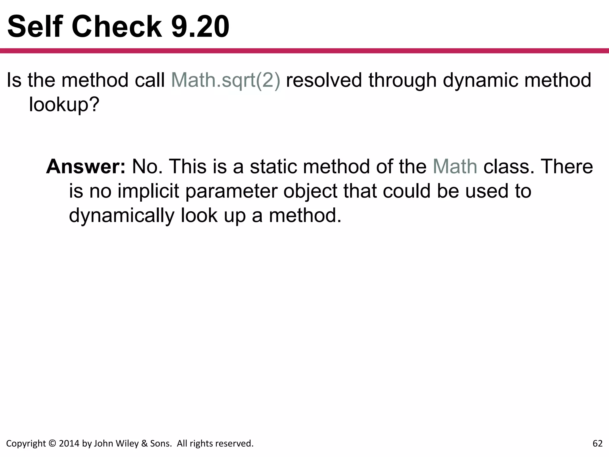 Copyright © 2014 by John Wiley & Sons. All rights reserved. 62
Self Check 9.20
Answer: No. This is a static method of the Math class. There
is no implicit parameter object that could be used to
dynamically look up a method.
Is the method call Math.sqrt(2) resolved through dynamic method
lookup?
 
