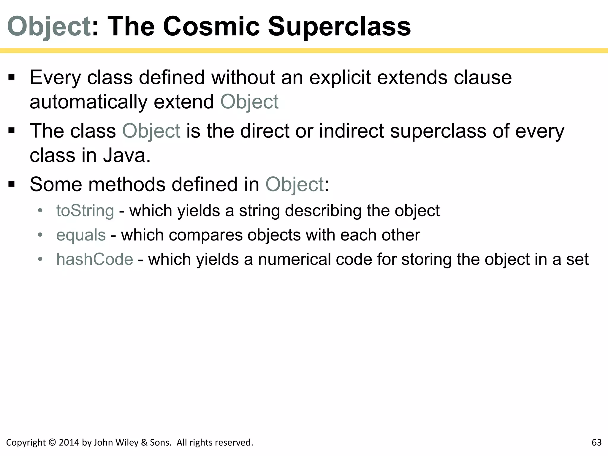 Copyright © 2014 by John Wiley & Sons. All rights reserved. 63
Object: The Cosmic Superclass
 Every class defined without an explicit extends clause
automatically extend Object
 The class Object is the direct or indirect superclass of every
class in Java.
 Some methods defined in Object:
• toString - which yields a string describing the object
• equals - which compares objects with each other
• hashCode - which yields a numerical code for storing the object in a set
 
