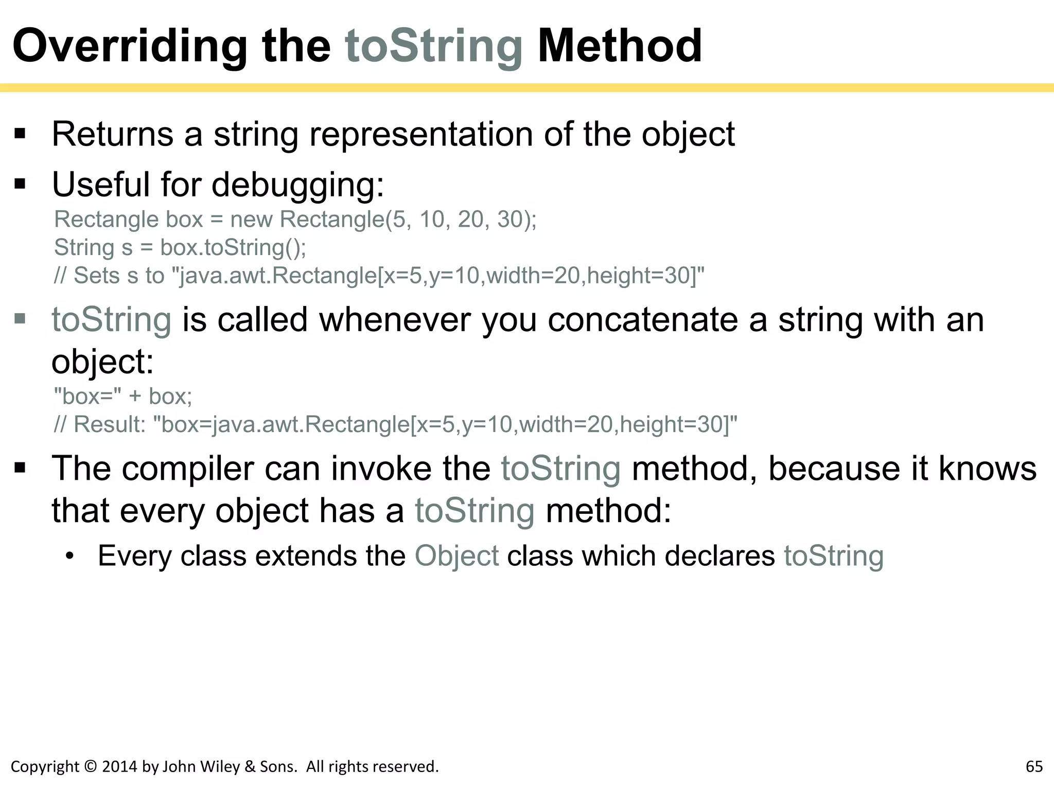 Copyright © 2014 by John Wiley & Sons. All rights reserved. 65
Overriding the toString Method
 Returns a string representation of the object
 Useful for debugging:
Rectangle box = new Rectangle(5, 10, 20, 30);
String s = box.toString();
// Sets s to "java.awt.Rectangle[x=5,y=10,width=20,height=30]"
 toString is called whenever you concatenate a string with an
object:
"box=" + box;
// Result: "box=java.awt.Rectangle[x=5,y=10,width=20,height=30]"
 The compiler can invoke the toString method, because it knows
that every object has a toString method:
• Every class extends the Object class which declares toString
 