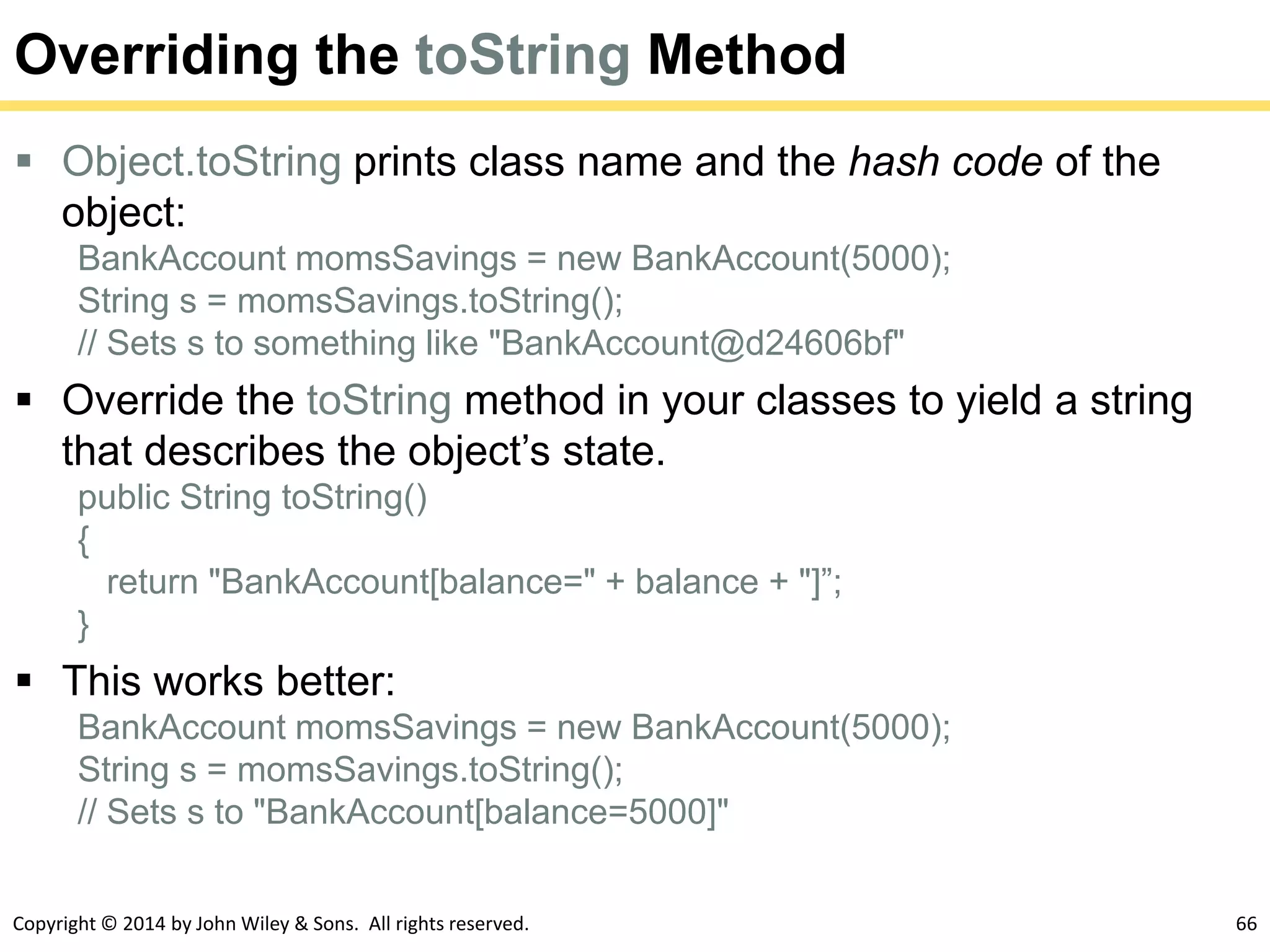 Copyright © 2014 by John Wiley & Sons. All rights reserved. 66
Overriding the toString Method
 Object.toString prints class name and the hash code of the
object:
BankAccount momsSavings = new BankAccount(5000);
String s = momsSavings.toString();
// Sets s to something like "BankAccount@d24606bf"
 Override the toString method in your classes to yield a string
that describes the object’s state.
public String toString()
{
return "BankAccount[balance=" + balance + "]”;
}
 This works better:
BankAccount momsSavings = new BankAccount(5000);
String s = momsSavings.toString();
// Sets s to "BankAccount[balance=5000]"
 