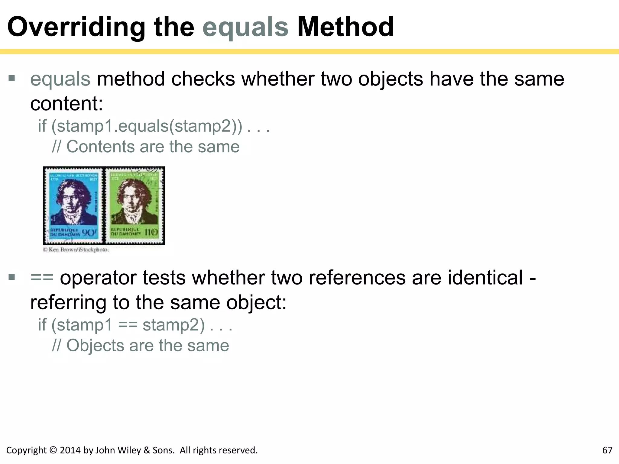 Copyright © 2014 by John Wiley & Sons. All rights reserved. 67
Overriding the equals Method
 equals method checks whether two objects have the same
content:
if (stamp1.equals(stamp2)) . . .
// Contents are the same
 == operator tests whether two references are identical -
referring to the same object:
if (stamp1 == stamp2) . . .
// Objects are the same
 