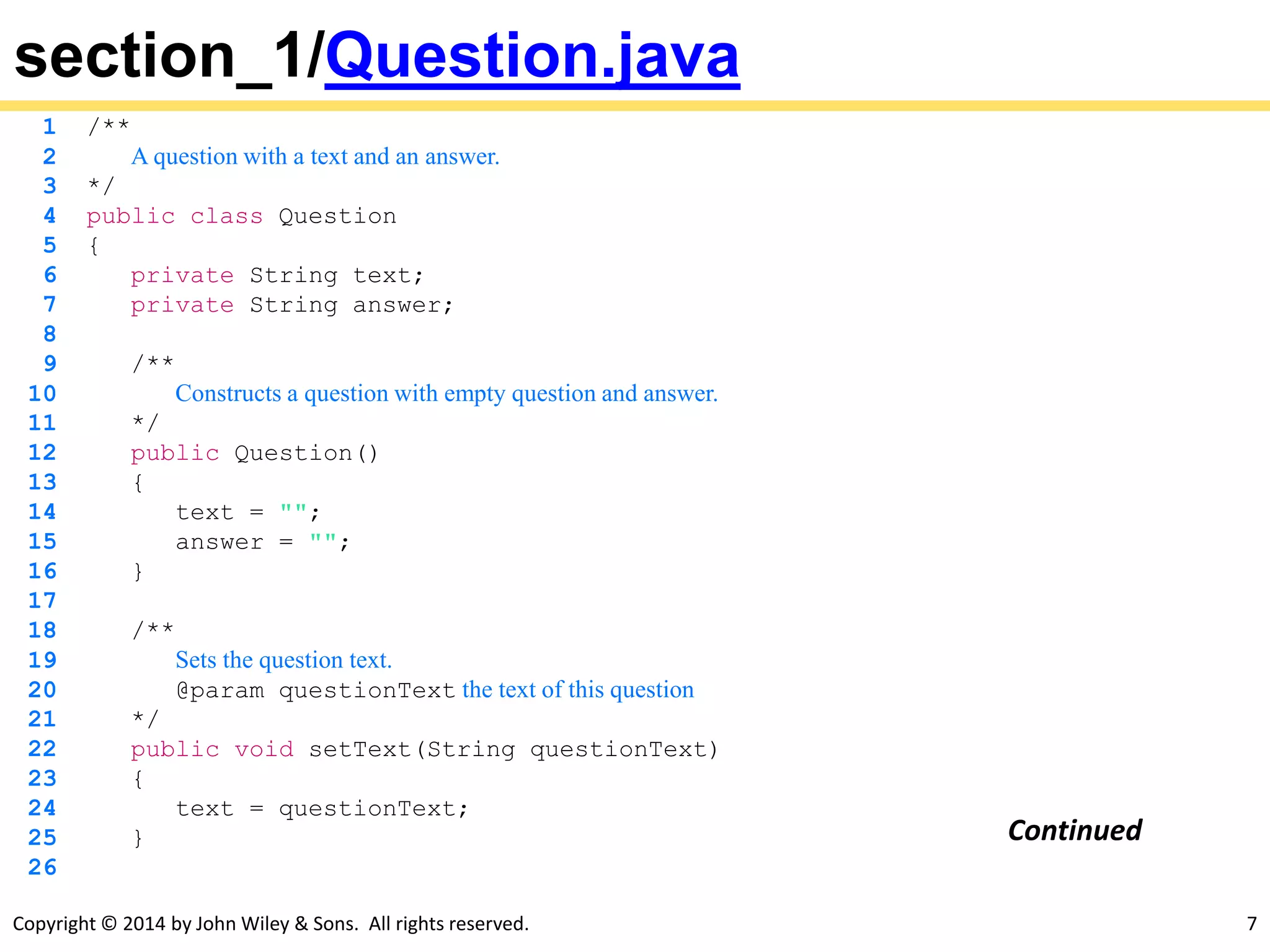 Copyright © 2014 by John Wiley & Sons. All rights reserved. 7
section_1/Question.java
1 /**
2 A question with a text and an answer.
3 */
4 public class Question
5 {
6 private String text;
7 private String answer;
8
9 /**
10 Constructs a question with empty question and answer.
11 */
12 public Question()
13 {
14 text = "";
15 answer = "";
16 }
17
18 /**
19 Sets the question text.
20 @param questionText the text of this question
21 */
22 public void setText(String questionText)
23 {
24 text = questionText;
25 }
26
Continued
 
