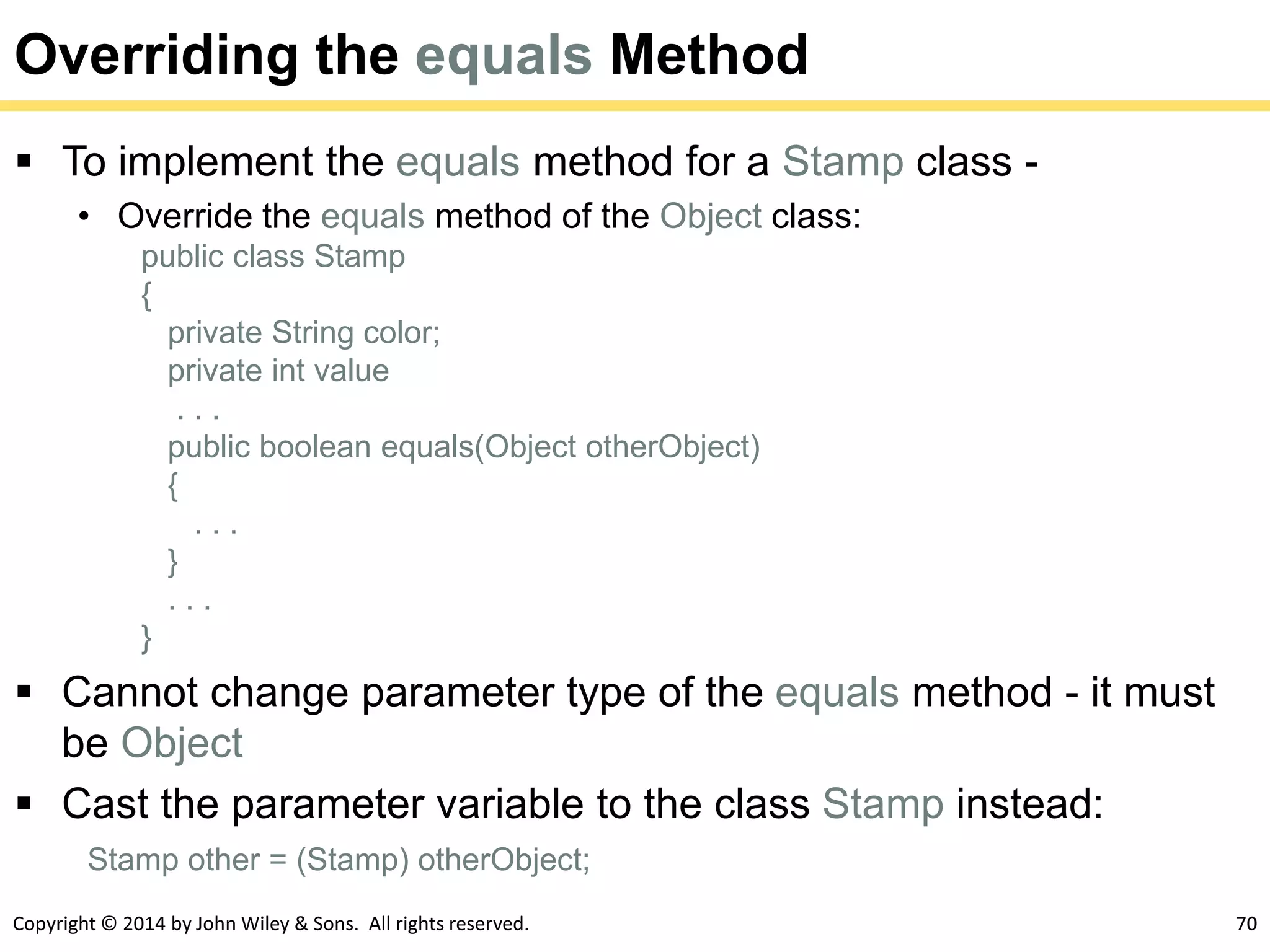 Copyright © 2014 by John Wiley & Sons. All rights reserved. 70
Overriding the equals Method
 To implement the equals method for a Stamp class -
• Override the equals method of the Object class:
public class Stamp
{
private String color;
private int value
. . .
public boolean equals(Object otherObject)
{
. . .
}
. . .
}
 Cannot change parameter type of the equals method - it must
be Object
 Cast the parameter variable to the class Stamp instead:
Stamp other = (Stamp) otherObject;
 