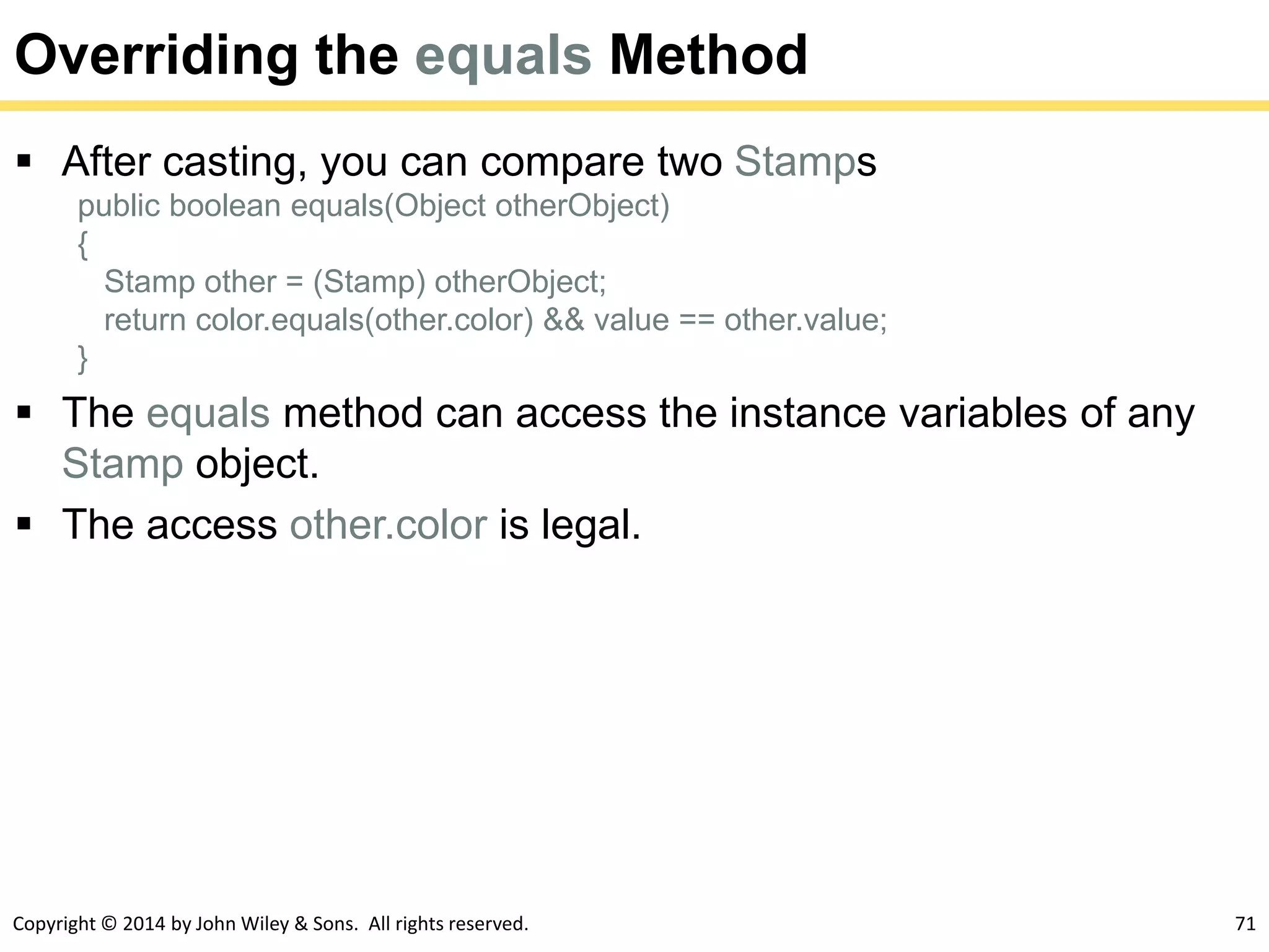 Copyright © 2014 by John Wiley & Sons. All rights reserved. 71
Overriding the equals Method
 After casting, you can compare two Stamps
public boolean equals(Object otherObject)
{
Stamp other = (Stamp) otherObject;
return color.equals(other.color) && value == other.value;
}
 The equals method can access the instance variables of any
Stamp object.
 The access other.color is legal.
 