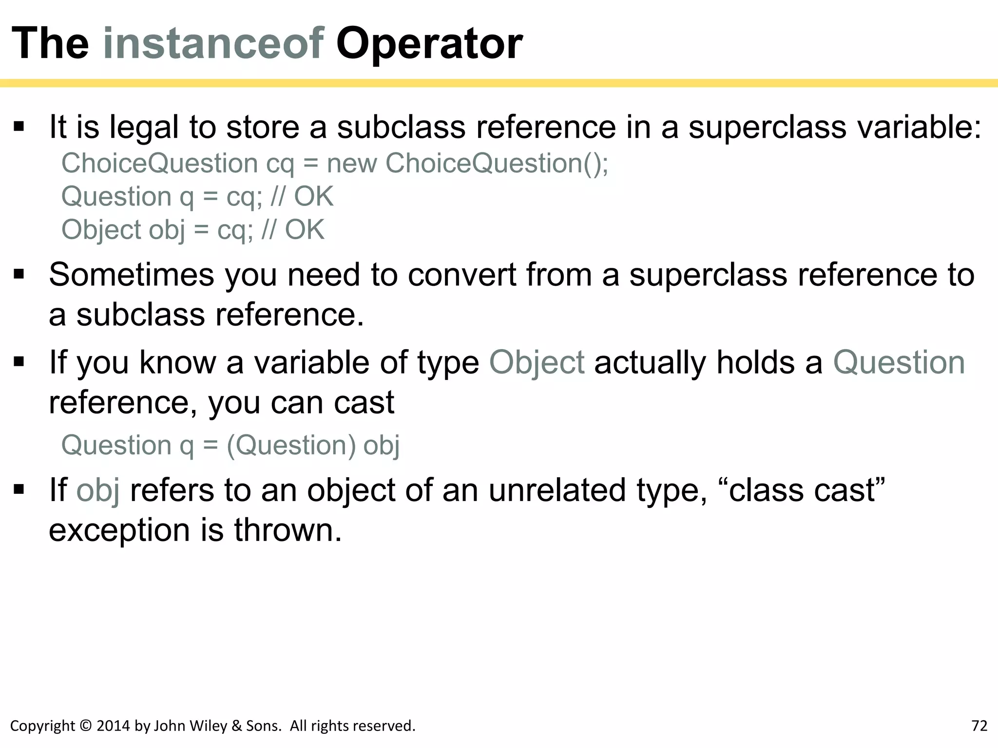 Copyright © 2014 by John Wiley & Sons. All rights reserved. 72
The instanceof Operator
 It is legal to store a subclass reference in a superclass variable:
ChoiceQuestion cq = new ChoiceQuestion();
Question q = cq; // OK
Object obj = cq; // OK
 Sometimes you need to convert from a superclass reference to
a subclass reference.
 If you know a variable of type Object actually holds a Question
reference, you can cast
Question q = (Question) obj
 If obj refers to an object of an unrelated type, “class cast”
exception is thrown.
 