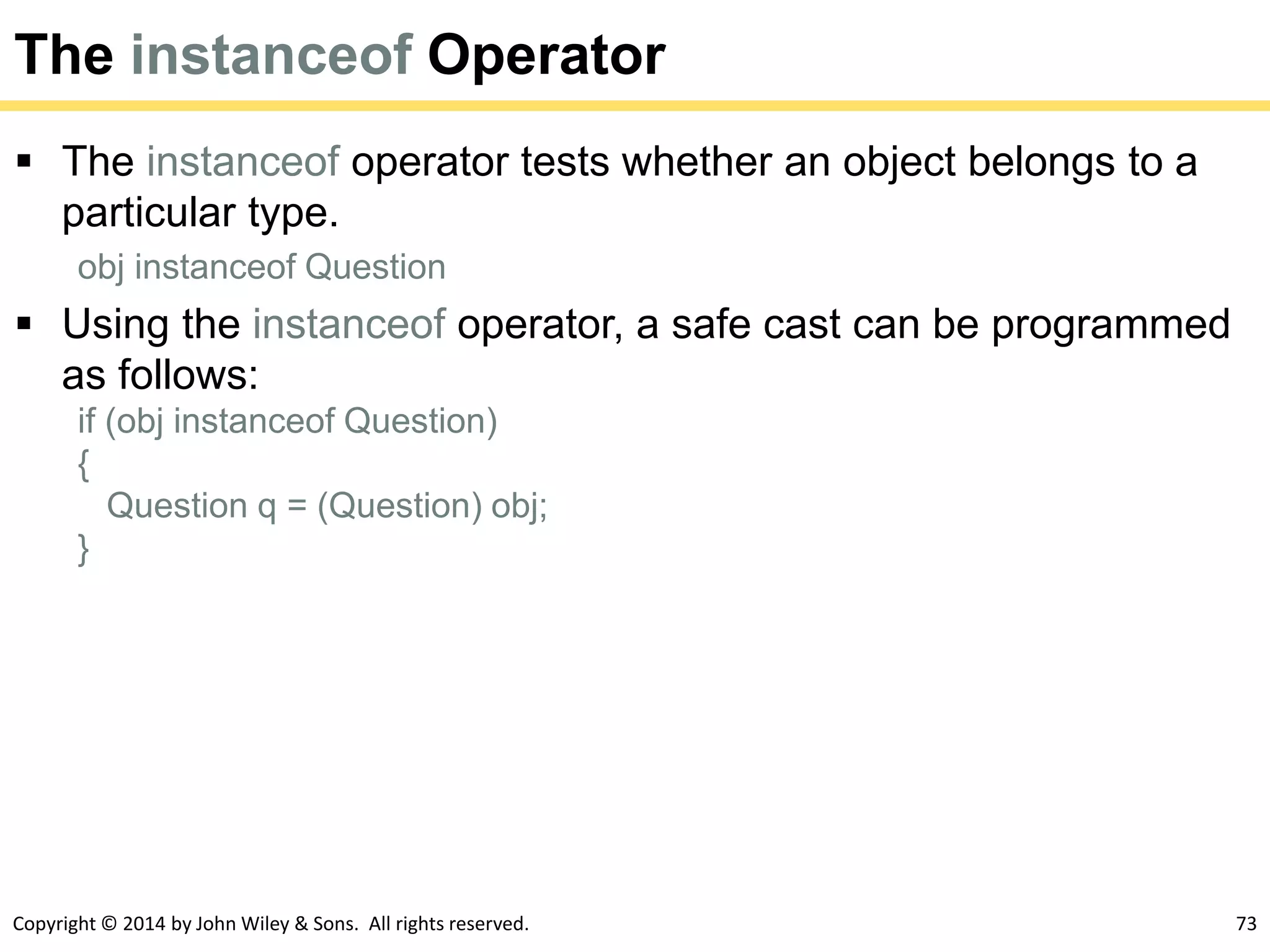 Copyright © 2014 by John Wiley & Sons. All rights reserved. 73
The instanceof Operator
 The instanceof operator tests whether an object belongs to a
particular type.
obj instanceof Question
 Using the instanceof operator, a safe cast can be programmed
as follows:
if (obj instanceof Question)
{
Question q = (Question) obj;
}
 