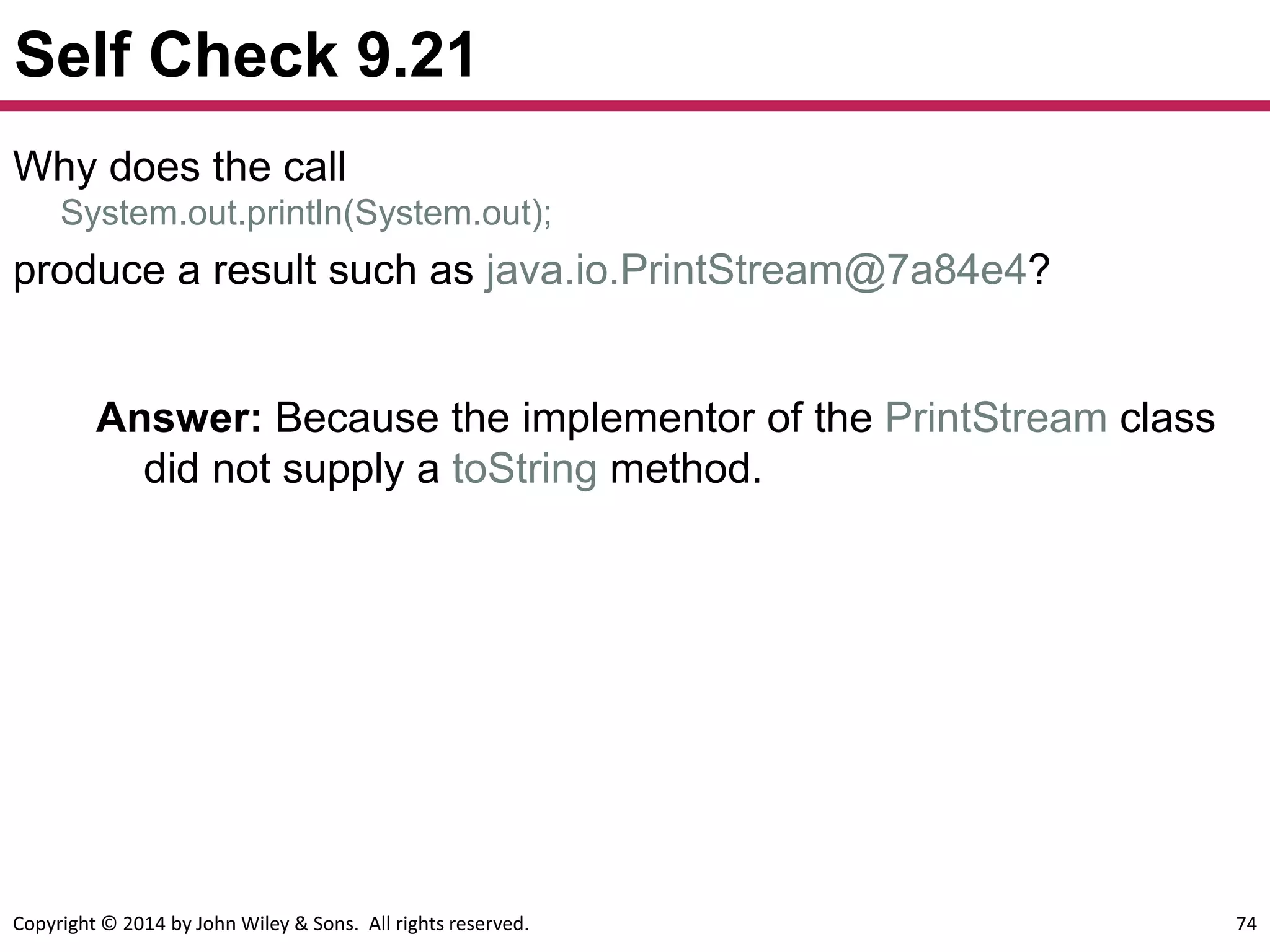 Copyright © 2014 by John Wiley & Sons. All rights reserved. 74
Self Check 9.21
Answer: Because the implementor of the PrintStream class
did not supply a toString method.
Why does the call
System.out.println(System.out);
produce a result such as java.io.PrintStream@7a84e4?
 