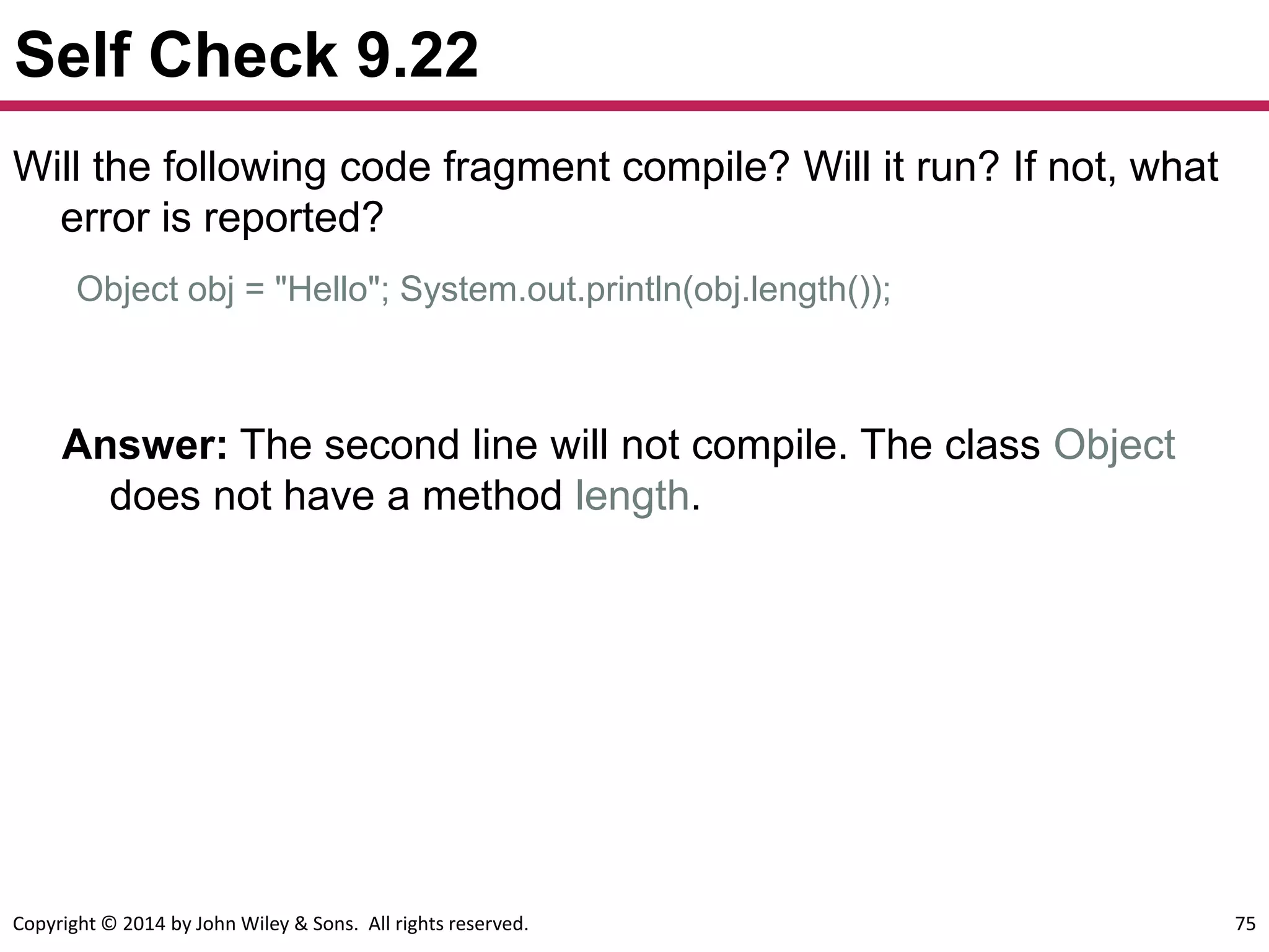 Copyright © 2014 by John Wiley & Sons. All rights reserved. 75
Self Check 9.22
Answer: The second line will not compile. The class Object
does not have a method length.
Will the following code fragment compile? Will it run? If not, what
error is reported?
Object obj = "Hello"; System.out.println(obj.length());
 