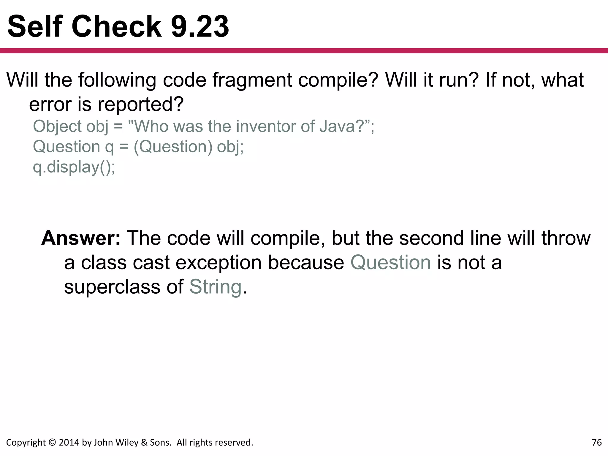 Copyright © 2014 by John Wiley & Sons. All rights reserved. 76
Self Check 9.23
Answer: The code will compile, but the second line will throw
a class cast exception because Question is not a
superclass of String.
Will the following code fragment compile? Will it run? If not, what
error is reported?
Object obj = "Who was the inventor of Java?”;
Question q = (Question) obj;
q.display();
 