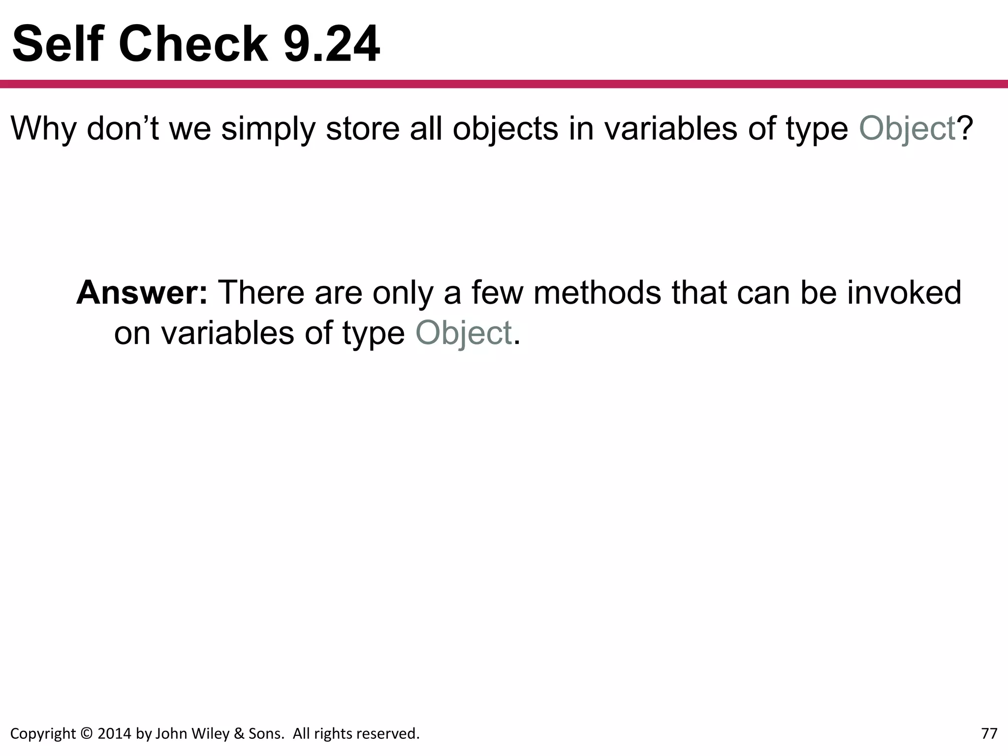 Copyright © 2014 by John Wiley & Sons. All rights reserved. 77
Self Check 9.24
Answer: There are only a few methods that can be invoked
on variables of type Object.
Why don’t we simply store all objects in variables of type Object?
 