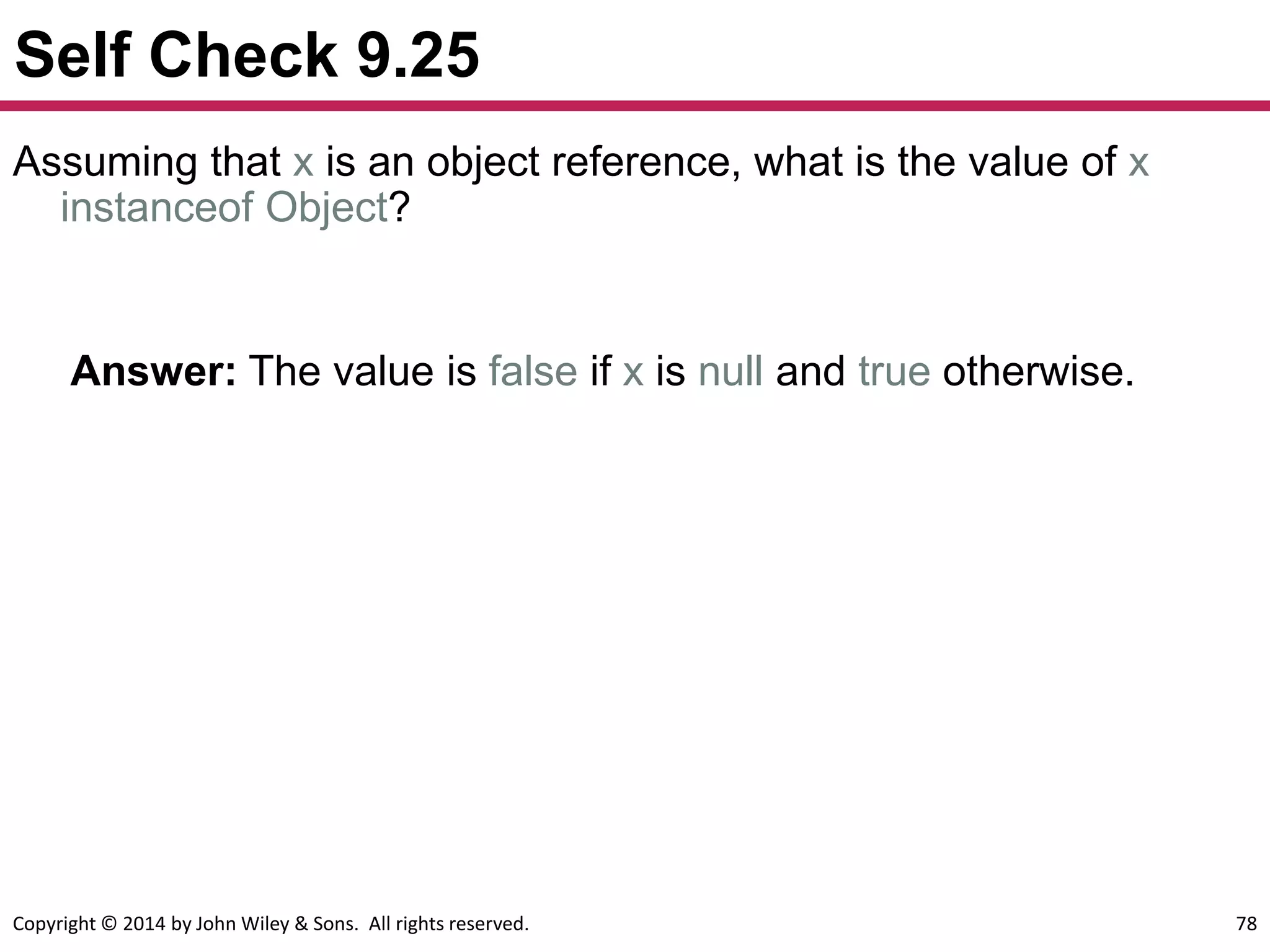 Copyright © 2014 by John Wiley & Sons. All rights reserved. 78
Self Check 9.25
Answer: The value is false if x is null and true otherwise.
Assuming that x is an object reference, what is the value of x
instanceof Object?
 