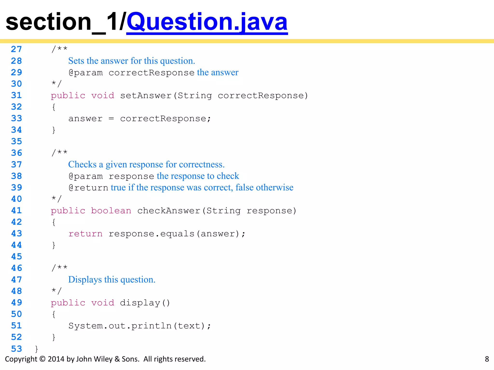Copyright © 2014 by John Wiley & Sons. All rights reserved. 8
section_1/Question.java
27 /**
28 Sets the answer for this question.
29 @param correctResponse the answer
30 */
31 public void setAnswer(String correctResponse)
32 {
33 answer = correctResponse;
34 }
35
36 /**
37 Checks a given response for correctness.
38 @param response the response to check
39 @return true if the response was correct, false otherwise
40 */
41 public boolean checkAnswer(String response)
42 {
43 return response.equals(answer);
44 }
45
46 /**
47 Displays this question.
48 */
49 public void display()
50 {
51 System.out.println(text);
52 }
53 }
 